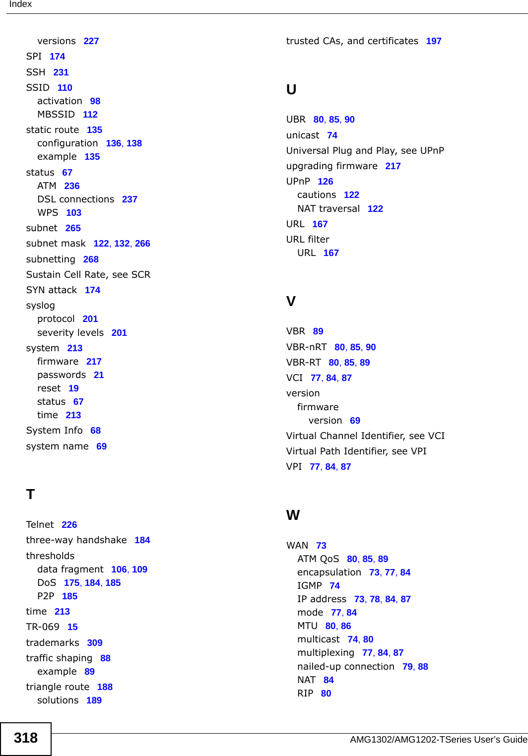 IndexAMG1302/AMG1202-TSeries User’s Guide318versions 227SPI 174SSH 231SSID 110activation 98MBSSID 112static route 135configuration 136, 138example 135status 67ATM 236DSL connections 237WPS 103subnet 265subnet mask 122, 132, 266subnetting 268Sustain Cell Rate, see SCRSYN attack 174syslogprotocol 201severity levels 201system 213firmware 217passwords 21reset 19status 67time 213System Info 68system name 69TTelnet 226three-way handshake 184thresholdsdata fragment 106, 109DoS 175, 184, 185P2P 185time 213TR-069 15trademarks 309traffic shaping 88example 89triangle route 188solutions 189trusted CAs, and certificates 197UUBR 80, 85, 90unicast 74Universal Plug and Play, see UPnPupgrading firmware 217UPnP 126cautions 122NAT traversal 122URL 167URL filterURL 167VVBR 89VBR-nRT 80, 85, 90VBR-RT 80, 85, 89VCI 77, 84, 87versionfirmwareversion 69Virtual Channel Identifier, see VCIVirtual Path Identifier, see VPIVPI 77, 84, 87WWAN 73ATM QoS 80, 85, 89encapsulation 73, 77, 84IGMP 74IP address 73, 78, 84, 87mode 77, 84MTU 80, 86multicast 74, 80multiplexing 77, 84, 87nailed-up connection 79, 88NAT 84RIP 80