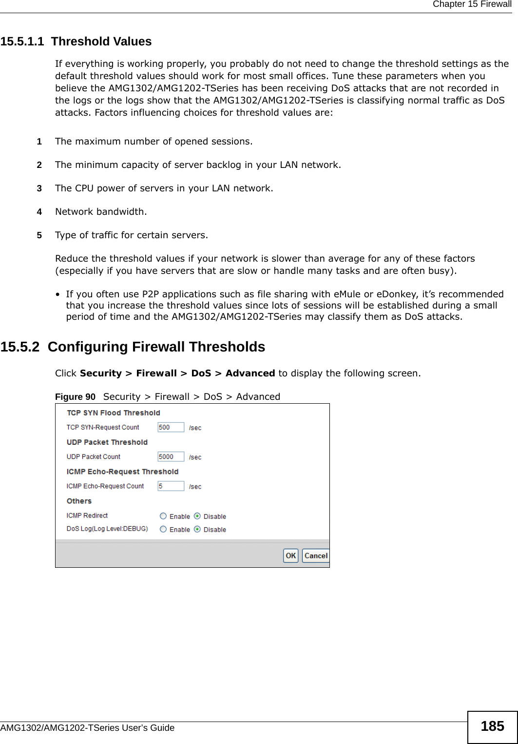  Chapter 15 FirewallAMG1302/AMG1202-TSeries User’s Guide 18515.5.1.1  Threshold ValuesIf everything is working properly, you probably do not need to change the threshold settings as the default threshold values should work for most small offices. Tune these parameters when you believe the AMG1302/AMG1202-TSeries has been receiving DoS attacks that are not recorded in the logs or the logs show that the AMG1302/AMG1202-TSeries is classifying normal traffic as DoS attacks. Factors influencing choices for threshold values are:1The maximum number of opened sessions.2The minimum capacity of server backlog in your LAN network.3The CPU power of servers in your LAN network.4Network bandwidth. 5Type of traffic for certain servers.Reduce the threshold values if your network is slower than average for any of these factors (especially if you have servers that are slow or handle many tasks and are often busy). • If you often use P2P applications such as file sharing with eMule or eDonkey, it’s recommended that you increase the threshold values since lots of sessions will be established during a small period of time and the AMG1302/AMG1202-TSeries may classify them as DoS attacks. 15.5.2  Configuring Firewall ThresholdsClick Security &gt; Firewall &gt; DoS &gt; Advanced to display the following screen.Figure 90   Security &gt; Firewall &gt; DoS &gt; Advanced 