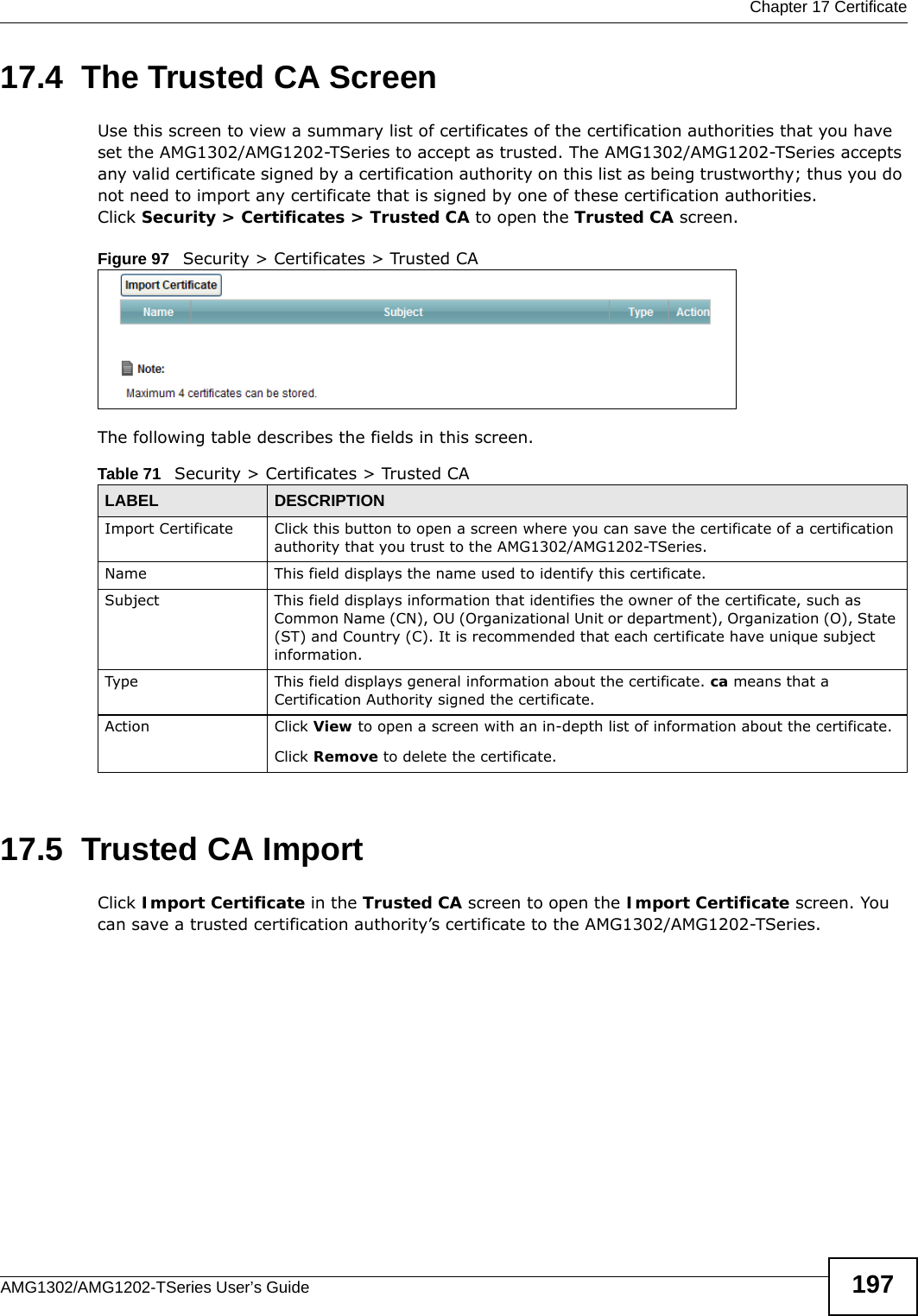  Chapter 17 CertificateAMG1302/AMG1202-TSeries User’s Guide 19717.4  The Trusted CA ScreenUse this screen to view a summary list of certificates of the certification authorities that you have set the AMG1302/AMG1202-TSeries to accept as trusted. The AMG1302/AMG1202-TSeries accepts any valid certificate signed by a certification authority on this list as being trustworthy; thus you do not need to import any certificate that is signed by one of these certification authorities. Click Security &gt; Certificates &gt; Trusted CA to open the Trusted CA screen.Figure 97   Security &gt; Certificates &gt; Trusted CA The following table describes the fields in this screen. 17.5  Trusted CA Import   Click Import Certificate in the Trusted CA screen to open the Import Certificate screen. You can save a trusted certification authority’s certificate to the AMG1302/AMG1202-TSeries.Table 71   Security &gt; Certificates &gt; Trusted CALABEL DESCRIPTIONImport Certificate Click this button to open a screen where you can save the certificate of a certification authority that you trust to the AMG1302/AMG1202-TSeries.Name This field displays the name used to identify this certificate. Subject This field displays information that identifies the owner of the certificate, such as Common Name (CN), OU (Organizational Unit or department), Organization (O), State (ST) and Country (C). It is recommended that each certificate have unique subject information.Type This field displays general information about the certificate. ca means that a Certification Authority signed the certificate. Action Click View to open a screen with an in-depth list of information about the certificate.Click Remove to delete the certificate.