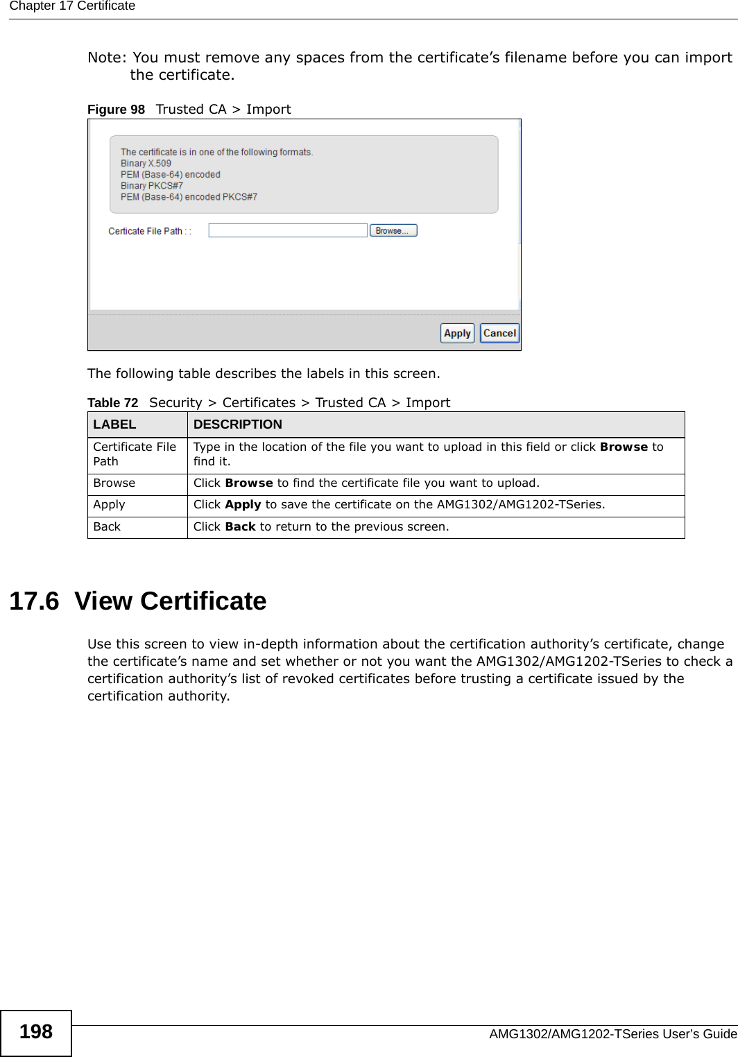 Chapter 17 CertificateAMG1302/AMG1202-TSeries User’s Guide198Note: You must remove any spaces from the certificate’s filename before you can import the certificate.Figure 98   Trusted CA &gt; ImportThe following table describes the labels in this screen.17.6  View Certificate Use this screen to view in-depth information about the certification authority’s certificate, change the certificate’s name and set whether or not you want the AMG1302/AMG1202-TSeries to check a certification authority’s list of revoked certificates before trusting a certificate issued by the certification authority.Table 72   Security &gt; Certificates &gt; Trusted CA &gt; ImportLABEL DESCRIPTIONCertificate File Path Type in the location of the file you want to upload in this field or click Browse to find it.Browse Click Browse to find the certificate file you want to upload. Apply Click Apply to save the certificate on the AMG1302/AMG1202-TSeries.Back Click Back to return to the previous screen.