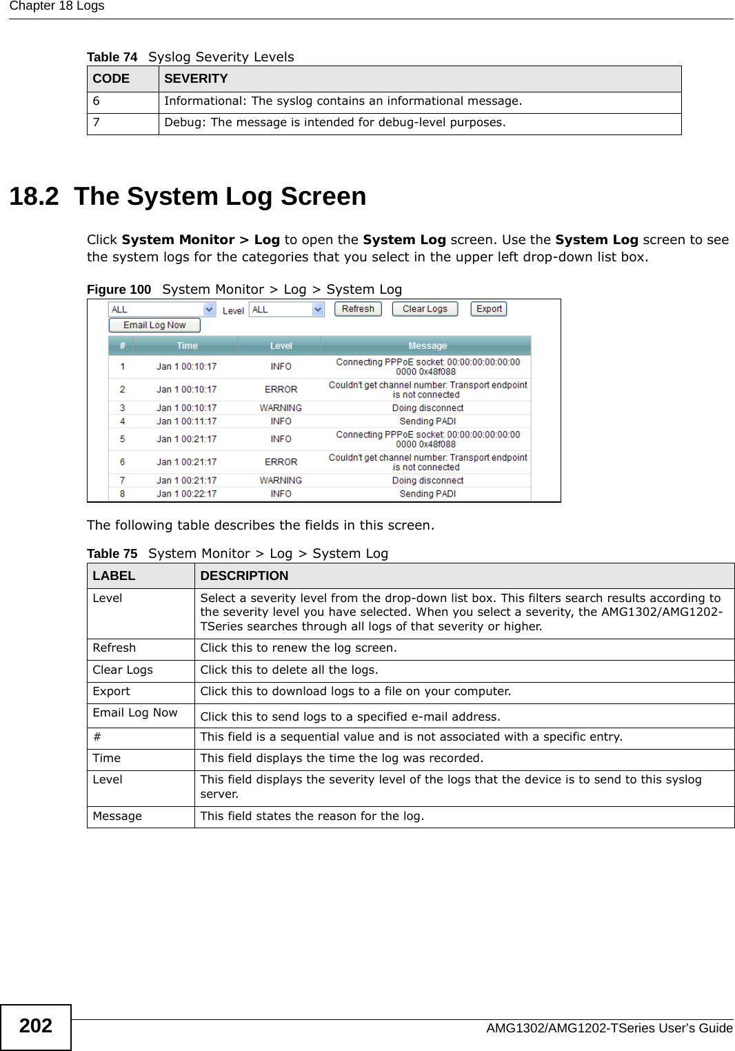 Chapter 18 LogsAMG1302/AMG1202-TSeries User’s Guide20218.2  The System Log Screen Click System Monitor &gt; Log to open the System Log screen. Use the System Log screen to see the system logs for the categories that you select in the upper left drop-down list box. Figure 100   System Monitor &gt; Log &gt; System LogThe following table describes the fields in this screen.6 Informational: The syslog contains an informational message.7 Debug: The message is intended for debug-level purposes.Table 74   Syslog Severity LevelsCODE SEVERITYTable 75   System Monitor &gt; Log &gt; System LogLABEL DESCRIPTIONLevel  Select a severity level from the drop-down list box. This filters search results according to the severity level you have selected. When you select a severity, the AMG1302/AMG1202-TSeries searches through all logs of that severity or higher. Refresh Click this to renew the log screen. Clear Logs Click this to delete all the logs. Export Click this to download logs to a file on your computer.Email Log Now Click this to send logs to a specified e-mail address.#This field is a sequential value and is not associated with a specific entry.Time  This field displays the time the log was recorded. Level This field displays the severity level of the logs that the device is to send to this syslog server.Message This field states the reason for the log.