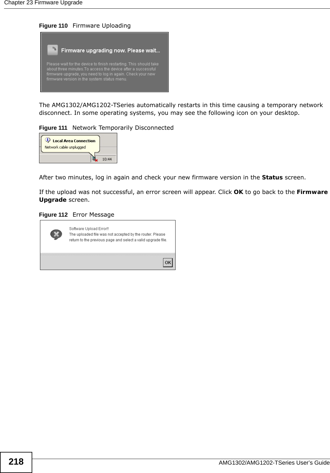 Chapter 23 Firmware UpgradeAMG1302/AMG1202-TSeries User’s Guide218Figure 110   Firmware UploadingThe AMG1302/AMG1202-TSeries automatically restarts in this time causing a temporary network disconnect. In some operating systems, you may see the following icon on your desktop.Figure 111   Network Temporarily DisconnectedAfter two minutes, log in again and check your new firmware version in the Status screen.If the upload was not successful, an error screen will appear. Click OK to go back to the Firmware Upgrade screen.Figure 112   Error Message