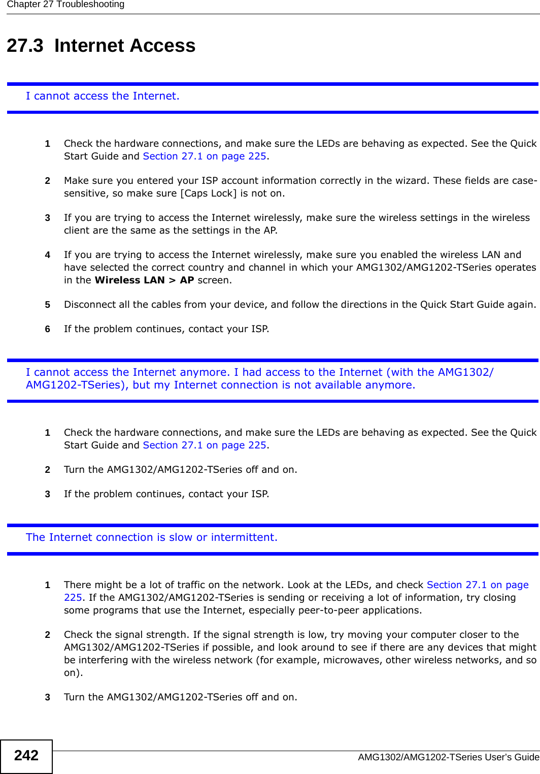 Chapter 27 TroubleshootingAMG1302/AMG1202-TSeries User’s Guide24227.3  Internet AccessI cannot access the Internet.1Check the hardware connections, and make sure the LEDs are behaving as expected. See the Quick Start Guide and Section 27.1 on page 225.2Make sure you entered your ISP account information correctly in the wizard. These fields are case-sensitive, so make sure [Caps Lock] is not on. 3If you are trying to access the Internet wirelessly, make sure the wireless settings in the wireless client are the same as the settings in the AP.4If you are trying to access the Internet wirelessly, make sure you enabled the wireless LAN and have selected the correct country and channel in which your AMG1302/AMG1202-TSeries operates in the Wireless LAN &gt; AP screen.5Disconnect all the cables from your device, and follow the directions in the Quick Start Guide again. 6If the problem continues, contact your ISP. I cannot access the Internet anymore. I had access to the Internet (with the AMG1302/AMG1202-TSeries), but my Internet connection is not available anymore.1Check the hardware connections, and make sure the LEDs are behaving as expected. See the Quick Start Guide and Section 27.1 on page 225.2Turn the AMG1302/AMG1202-TSeries off and on.3If the problem continues, contact your ISP. The Internet connection is slow or intermittent.1There might be a lot of traffic on the network. Look at the LEDs, and check Section 27.1 on page 225. If the AMG1302/AMG1202-TSeries is sending or receiving a lot of information, try closing some programs that use the Internet, especially peer-to-peer applications. 2Check the signal strength. If the signal strength is low, try moving your computer closer to the AMG1302/AMG1202-TSeries if possible, and look around to see if there are any devices that might be interfering with the wireless network (for example, microwaves, other wireless networks, and so on).3Turn the AMG1302/AMG1202-TSeries off and on. 