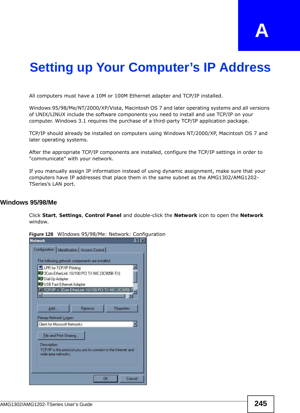 AMG1302/AMG1202-TSeries User’s Guide 245APPENDIX   ASetting up Your Computer’s IP AddressAll computers must have a 10M or 100M Ethernet adapter and TCP/IP installed. Windows 95/98/Me/NT/2000/XP/Vista, Macintosh OS 7 and later operating systems and all versions of UNIX/LINUX include the software components you need to install and use TCP/IP on your computer. Windows 3.1 requires the purchase of a third-party TCP/IP application package.TCP/IP should already be installed on computers using Windows NT/2000/XP, Macintosh OS 7 and later operating systems.After the appropriate TCP/IP components are installed, configure the TCP/IP settings in order to &quot;communicate&quot; with your network. If you manually assign IP information instead of using dynamic assignment, make sure that your computers have IP addresses that place them in the same subnet as the AMG1302/AMG1202-TSeries’s LAN port.Windows 95/98/MeClick Start, Settings, Control Panel and double-click the Network icon to open the Network window.Figure 128   WIndows 95/98/Me: Network: Configuration