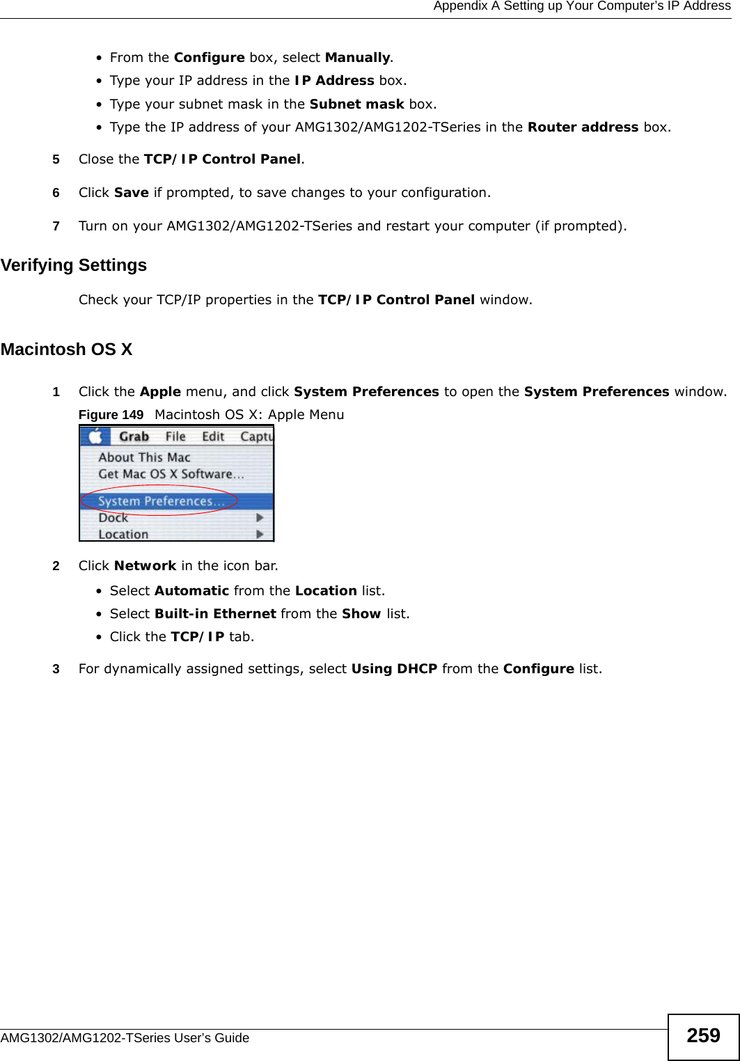  Appendix A Setting up Your Computer’s IP AddressAMG1302/AMG1202-TSeries User’s Guide 259•From the Configure box, select Manually.• Type your IP address in the IP Address box.• Type your subnet mask in the Subnet mask box.• Type the IP address of your AMG1302/AMG1202-TSeries in the Router address box.5Close the TCP/IP Control Panel.6Click Save if prompted, to save changes to your configuration.7Turn on your AMG1302/AMG1202-TSeries and restart your computer (if prompted).Verifying SettingsCheck your TCP/IP properties in the TCP/IP Control Panel window.Macintosh OS X1Click the Apple menu, and click System Preferences to open the System Preferences window.Figure 149   Macintosh OS X: Apple Menu2Click Network in the icon bar.   •Select Automatic from the Location list.•Select Built-in Ethernet from the Show list. • Click the TCP/IP tab.3For dynamically assigned settings, select Using DHCP from the Configure list.