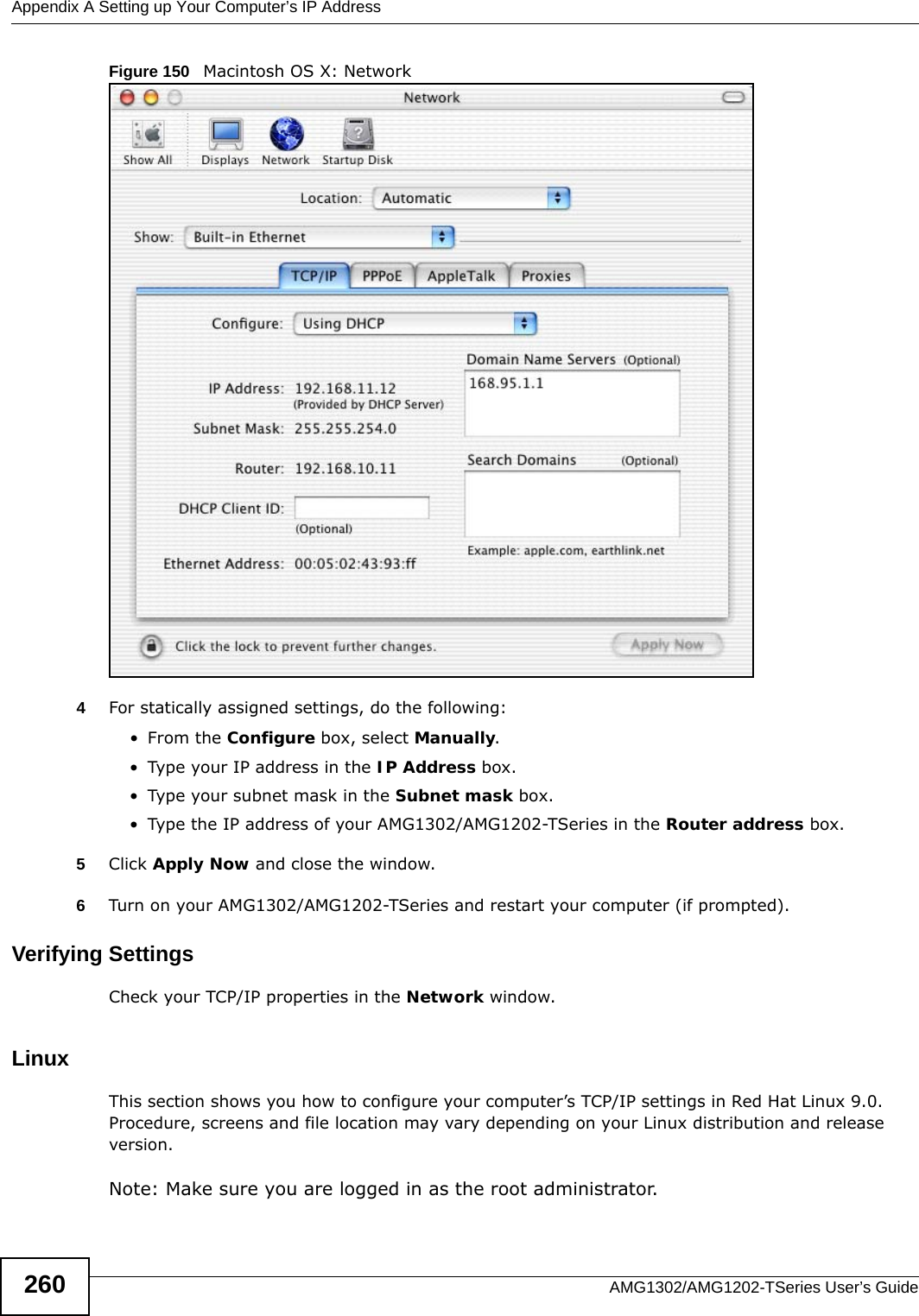 Appendix A Setting up Your Computer’s IP AddressAMG1302/AMG1202-TSeries User’s Guide260Figure 150   Macintosh OS X: Network4For statically assigned settings, do the following:•From the Configure box, select Manually.• Type your IP address in the IP Address box.• Type your subnet mask in the Subnet mask box.• Type the IP address of your AMG1302/AMG1202-TSeries in the Router address box.5Click Apply Now and close the window.6Turn on your AMG1302/AMG1202-TSeries and restart your computer (if prompted).Verifying SettingsCheck your TCP/IP properties in the Network window.Linux This section shows you how to configure your computer’s TCP/IP settings in Red Hat Linux 9.0. Procedure, screens and file location may vary depending on your Linux distribution and release version. Note: Make sure you are logged in as the root administrator. 