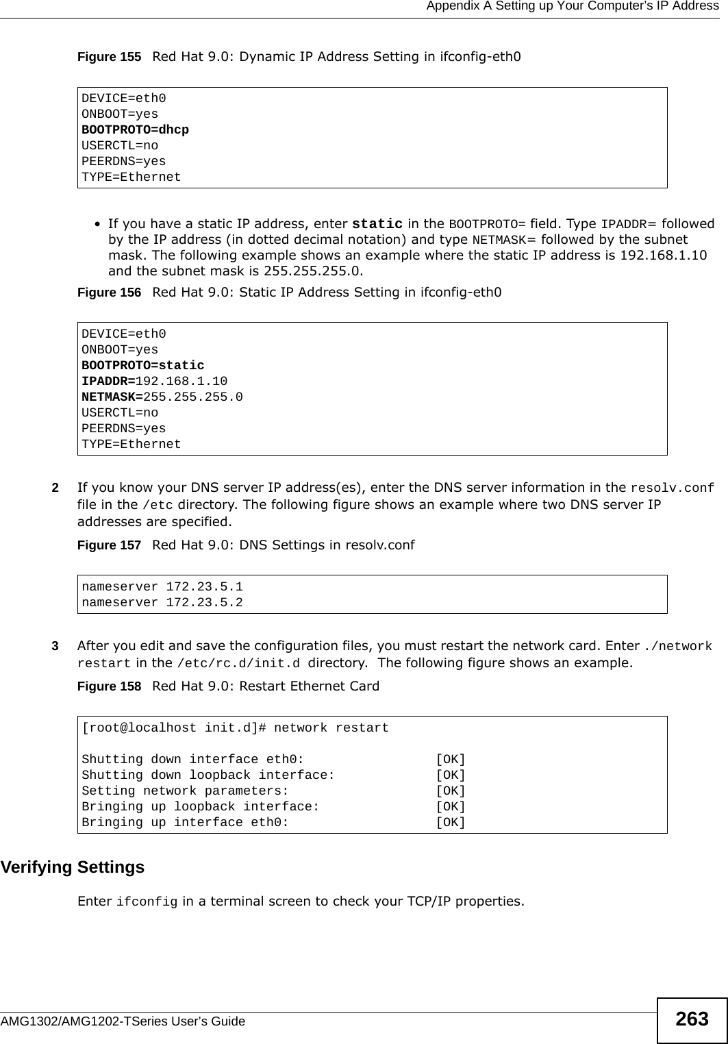  Appendix A Setting up Your Computer’s IP AddressAMG1302/AMG1202-TSeries User’s Guide 263Figure 155   Red Hat 9.0: Dynamic IP Address Setting in ifconfig-eth0  • If you have a static IP address, enter static in the BOOTPROTO= field. Type IPADDR= followed by the IP address (in dotted decimal notation) and type NETMASK= followed by the subnet mask. The following example shows an example where the static IP address is 192.168.1.10 and the subnet mask is 255.255.255.0. Figure 156   Red Hat 9.0: Static IP Address Setting in ifconfig-eth0   2If you know your DNS server IP address(es), enter the DNS server information in the resolv.conf file in the /etc directory. The following figure shows an example where two DNS server IP addresses are specified.Figure 157   Red Hat 9.0: DNS Settings in resolv.conf   3After you edit and save the configuration files, you must restart the network card. Enter ./network restart in the /etc/rc.d/init.d directory.  The following figure shows an example.Figure 158   Red Hat 9.0: Restart Ethernet Card  Verifying SettingsEnter ifconfig in a terminal screen to check your TCP/IP properties.  DEVICE=eth0ONBOOT=yesBOOTPROTO=dhcpUSERCTL=noPEERDNS=yesTYPE=EthernetDEVICE=eth0ONBOOT=yesBOOTPROTO=staticIPADDR=192.168.1.10NETMASK=255.255.255.0USERCTL=noPEERDNS=yesTYPE=Ethernetnameserver 172.23.5.1nameserver 172.23.5.2[root@localhost init.d]# network restartShutting down interface eth0:                 [OK]Shutting down loopback interface:             [OK]Setting network parameters:                   [OK]Bringing up loopback interface:               [OK]Bringing up interface eth0:                   [OK]