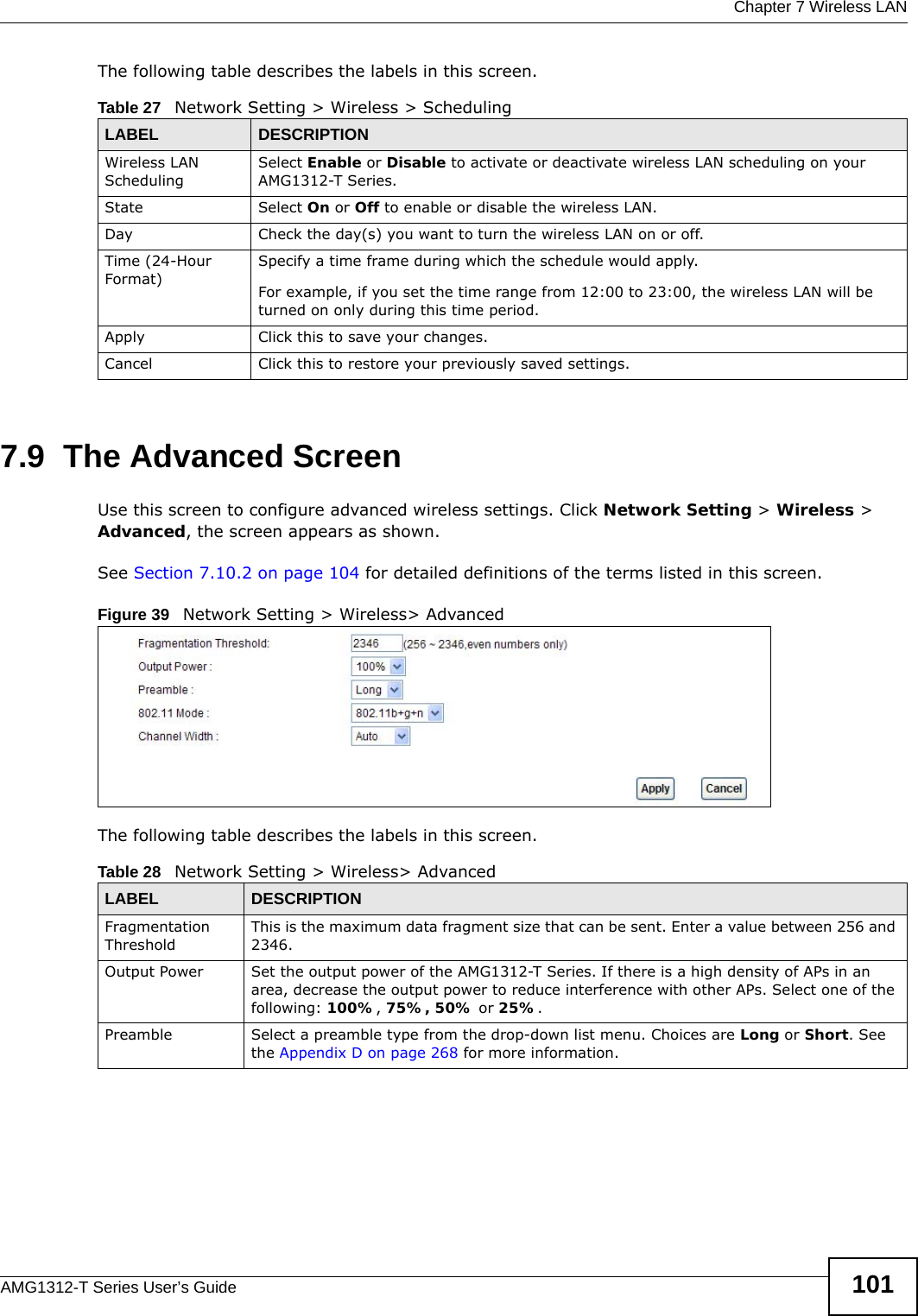  Chapter 7 Wireless LANAMG1312-T Series User’s Guide 101The following table describes the labels in this screen.7.9  The Advanced ScreenUse this screen to configure advanced wireless settings. Click Network Setting &gt; Wireless &gt; Advanced, the screen appears as shown.See Section 7.10.2 on page 104 for detailed definitions of the terms listed in this screen.Figure 39   Network Setting &gt; Wireless&gt; AdvancedThe following table describes the labels in this screen. Table 27   Network Setting &gt; Wireless &gt; SchedulingLABEL DESCRIPTIONWireless LAN SchedulingSelect Enable or Disable to activate or deactivate wireless LAN scheduling on your AMG1312-T Series.State Select On or Off to enable or disable the wireless LAN.Day Check the day(s) you want to turn the wireless LAN on or off.Time (24-Hour Format)Specify a time frame during which the schedule would apply.For example, if you set the time range from 12:00 to 23:00, the wireless LAN will be turned on only during this time period.Apply Click this to save your changes.Cancel Click this to restore your previously saved settings.Table 28   Network Setting &gt; Wireless&gt; AdvancedLABEL DESCRIPTIONFragmentation ThresholdThis is the maximum data fragment size that can be sent. Enter a value between 256 and 2346. Output Power Set the output power of the AMG1312-T Series. If there is a high density of APs in an area, decrease the output power to reduce interference with other APs. Select one of the following: 100%, 75%, 50% or 25%. Preamble Select a preamble type from the drop-down list menu. Choices are Long or Short. See the Appendix D on page 268 for more information.