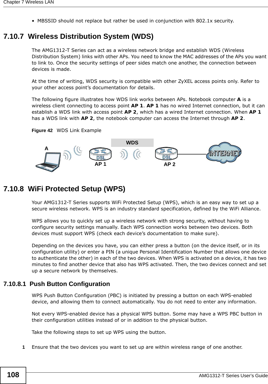 Chapter 7 Wireless LANAMG1312-T Series User’s Guide108• MBSSID should not replace but rather be used in conjunction with 802.1x security.7.10.7  Wireless Distribution System (WDS)The AMG1312-T Series can act as a wireless network bridge and establish WDS (Wireless Distribution System) links with other APs. You need to know the MAC addresses of the APs you want to link to. Once the security settings of peer sides match one another, the connection between devices is made.At the time of writing, WDS security is compatible with other ZyXEL access points only. Refer to your other access point’s documentation for details.The following figure illustrates how WDS link works between APs. Notebook computer A is a wireless client connecting to access point AP 1. AP 1 has no wired Internet connection, but it can establish a WDS link with access point AP 2, which has a wired Internet connection. When AP 1 has a WDS link with AP 2, the notebook computer can access the Internet through AP 2.Figure 42   WDS Link Example7.10.8  WiFi Protected Setup (WPS)Your AMG1312-T Series supports WiFi Protected Setup (WPS), which is an easy way to set up a secure wireless network. WPS is an industry standard specification, defined by the WiFi Alliance.WPS allows you to quickly set up a wireless network with strong security, without having to configure security settings manually. Each WPS connection works between two devices. Both devices must support WPS (check each device’s documentation to make sure). Depending on the devices you have, you can either press a button (on the device itself, or in its configuration utility) or enter a PIN (a unique Personal Identification Number that allows one device to authenticate the other) in each of the two devices. When WPS is activated on a device, it has two minutes to find another device that also has WPS activated. Then, the two devices connect and set up a secure network by themselves.7.10.8.1  Push Button ConfigurationWPS Push Button Configuration (PBC) is initiated by pressing a button on each WPS-enabled device, and allowing them to connect automatically. You do not need to enter any information. Not every WPS-enabled device has a physical WPS button. Some may have a WPS PBC button in their configuration utilities instead of or in addition to the physical button.Take the following steps to set up WPS using the button.1Ensure that the two devices you want to set up are within wireless range of one another. WDSAP 2AP 1A
