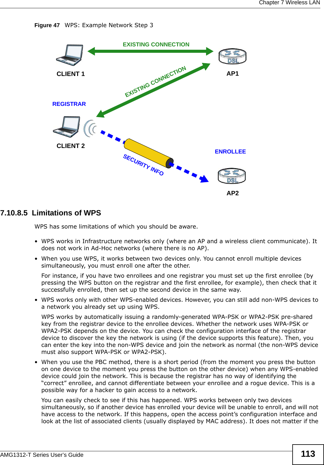  Chapter 7 Wireless LANAMG1312-T Series User’s Guide 113Figure 47   WPS: Example Network Step 37.10.8.5  Limitations of WPSWPS has some limitations of which you should be aware. • WPS works in Infrastructure networks only (where an AP and a wireless client communicate). It does not work in Ad-Hoc networks (where there is no AP).• When you use WPS, it works between two devices only. You cannot enroll multiple devices simultaneously, you must enroll one after the other. For instance, if you have two enrollees and one registrar you must set up the first enrollee (by pressing the WPS button on the registrar and the first enrollee, for example), then check that it successfully enrolled, then set up the second device in the same way.• WPS works only with other WPS-enabled devices. However, you can still add non-WPS devices to a network you already set up using WPS. WPS works by automatically issuing a randomly-generated WPA-PSK or WPA2-PSK pre-shared key from the registrar device to the enrollee devices. Whether the network uses WPA-PSK or WPA2-PSK depends on the device. You can check the configuration interface of the registrar device to discover the key the network is using (if the device supports this feature). Then, you can enter the key into the non-WPS device and join the network as normal (the non-WPS device must also support WPA-PSK or WPA2-PSK).• When you use the PBC method, there is a short period (from the moment you press the button on one device to the moment you press the button on the other device) when any WPS-enabled device could join the network. This is because the registrar has no way of identifying the “correct” enrollee, and cannot differentiate between your enrollee and a rogue device. This is a possible way for a hacker to gain access to a network.You can easily check to see if this has happened. WPS works between only two devices simultaneously, so if another device has enrolled your device will be unable to enroll, and will not have access to the network. If this happens, open the access point’s configuration interface and look at the list of associated clients (usually displayed by MAC address). It does not matter if the CLIENT 1 AP1REGISTRARCLIENT 2EXISTING CONNECTIONSECURITY INFOENROLLEEAP2EXISTING CONNECTION