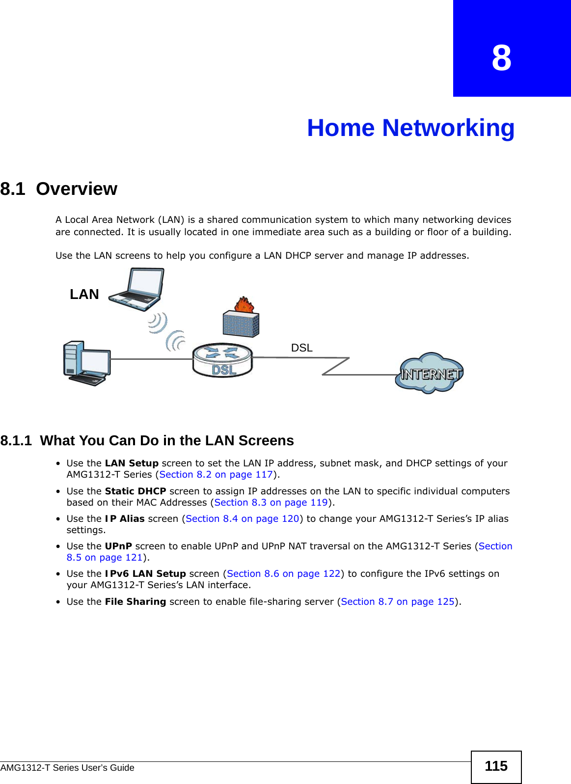 AMG1312-T Series User’s Guide 115CHAPTER   8Home Networking8.1  OverviewA Local Area Network (LAN) is a shared communication system to which many networking devices are connected. It is usually located in one immediate area such as a building or floor of a building.Use the LAN screens to help you configure a LAN DHCP server and manage IP addresses.8.1.1  What You Can Do in the LAN Screens•Use the LAN Setup screen to set the LAN IP address, subnet mask, and DHCP settings of your AMG1312-T Series (Section 8.2 on page 117).•Use the Static DHCP screen to assign IP addresses on the LAN to specific individual computers based on their MAC Addresses (Section 8.3 on page 119). •Use the IP Alias screen (Section 8.4 on page 120) to change your AMG1312-T Series’s IP alias settings.•Use the UPnP screen to enable UPnP and UPnP NAT traversal on the AMG1312-T Series (Section 8.5 on page 121).•Use the IPv6 LAN Setup screen (Section 8.6 on page 122) to configure the IPv6 settings on your AMG1312-T Series’s LAN interface.•Use the File Sharing screen to enable file-sharing server (Section 8.7 on page 125). DSLLAN