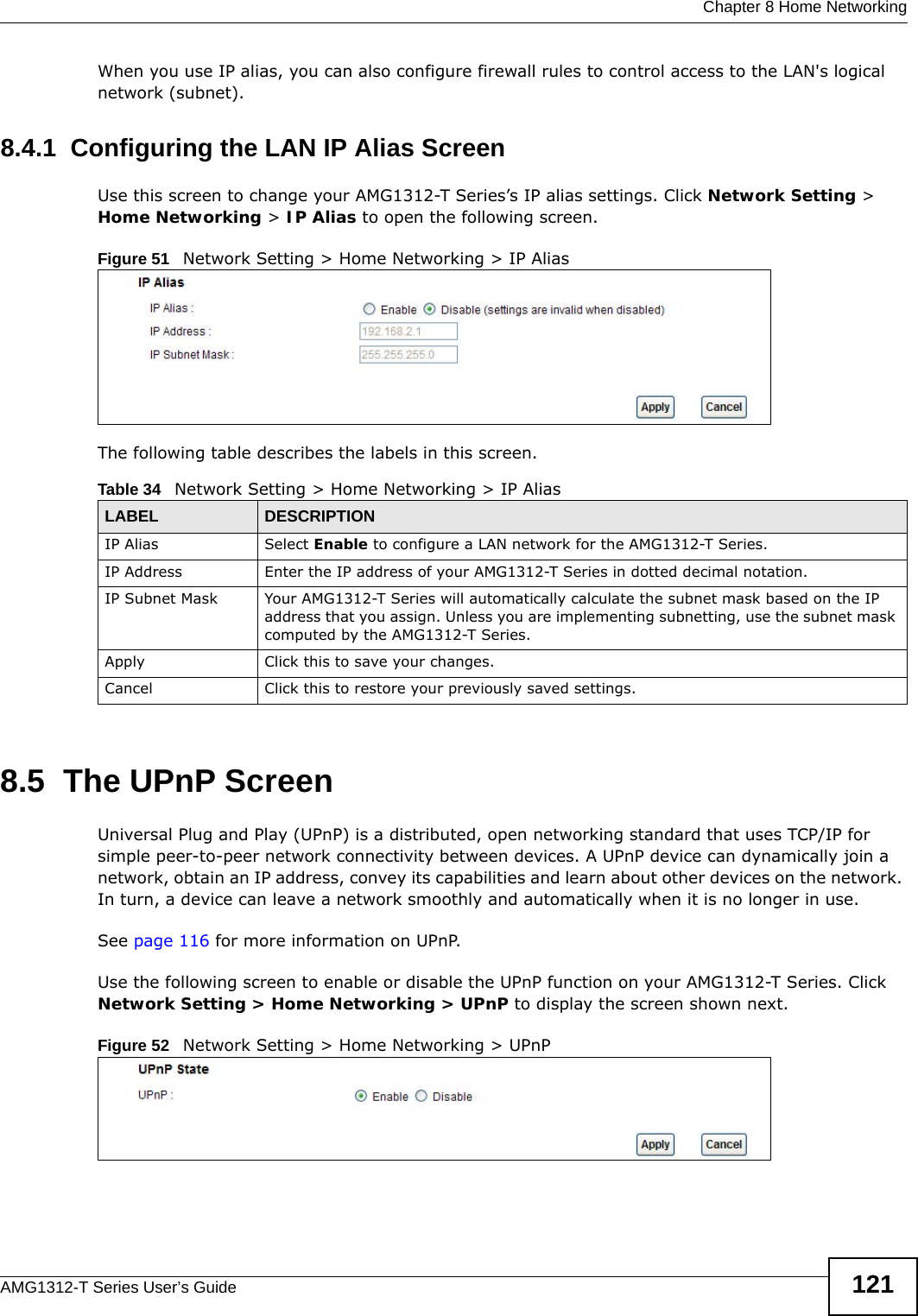  Chapter 8 Home NetworkingAMG1312-T Series User’s Guide 121When you use IP alias, you can also configure firewall rules to control access to the LAN&apos;s logical network (subnet).8.4.1  Configuring the LAN IP Alias ScreenUse this screen to change your AMG1312-T Series’s IP alias settings. Click Network Setting &gt; Home Networking &gt; IP Alias to open the following screen.Figure 51   Network Setting &gt; Home Networking &gt; IP AliasThe following table describes the labels in this screen. 8.5  The UPnP ScreenUniversal Plug and Play (UPnP) is a distributed, open networking standard that uses TCP/IP for simple peer-to-peer network connectivity between devices. A UPnP device can dynamically join a network, obtain an IP address, convey its capabilities and learn about other devices on the network. In turn, a device can leave a network smoothly and automatically when it is no longer in use.See page 116 for more information on UPnP.Use the following screen to enable or disable the UPnP function on your AMG1312-T Series. Click Network Setting &gt; Home Networking &gt; UPnP to display the screen shown next.Figure 52   Network Setting &gt; Home Networking &gt; UPnPTable 34   Network Setting &gt; Home Networking &gt; IP Alias LABEL DESCRIPTIONIP Alias  Select Enable to configure a LAN network for the AMG1312-T Series.IP Address Enter the IP address of your AMG1312-T Series in dotted decimal notation. IP Subnet Mask Your AMG1312-T Series will automatically calculate the subnet mask based on the IP address that you assign. Unless you are implementing subnetting, use the subnet mask computed by the AMG1312-T Series.Apply Click this to save your changes.Cancel Click this to restore your previously saved settings.