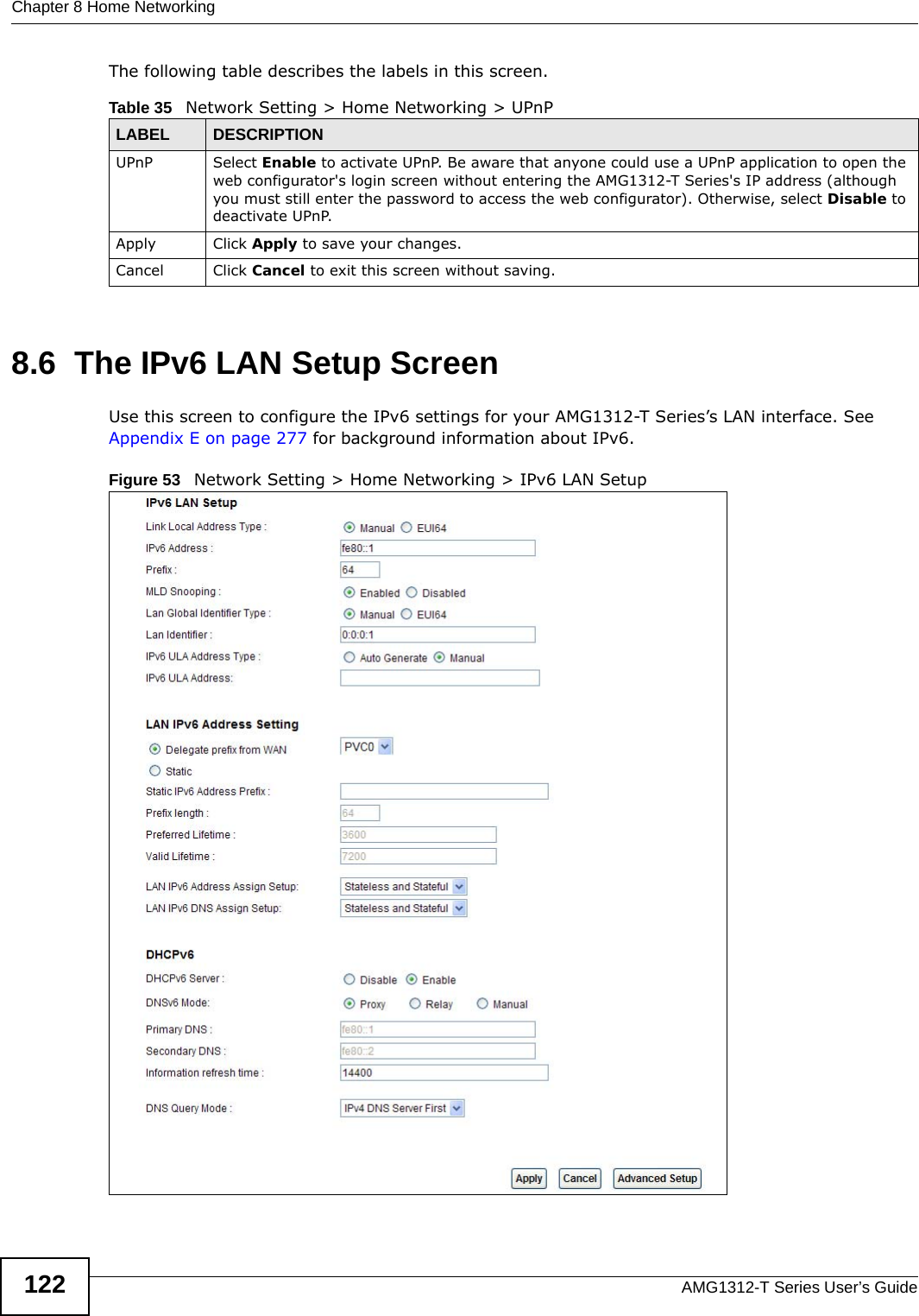 Chapter 8 Home NetworkingAMG1312-T Series User’s Guide122The following table describes the labels in this screen.8.6  The IPv6 LAN Setup ScreenUse this screen to configure the IPv6 settings for your AMG1312-T Series’s LAN interface. See Appendix E on page 277 for background information about IPv6. Figure 53   Network Setting &gt; Home Networking &gt; IPv6 LAN Setup Table 35   Network Setting &gt; Home Networking &gt; UPnPLABEL DESCRIPTIONUPnP Select Enable to activate UPnP. Be aware that anyone could use a UPnP application to open the web configurator&apos;s login screen without entering the AMG1312-T Series&apos;s IP address (although you must still enter the password to access the web configurator). Otherwise, select Disable to deactivate UPnP.Apply Click Apply to save your changes.Cancel Click Cancel to exit this screen without saving.