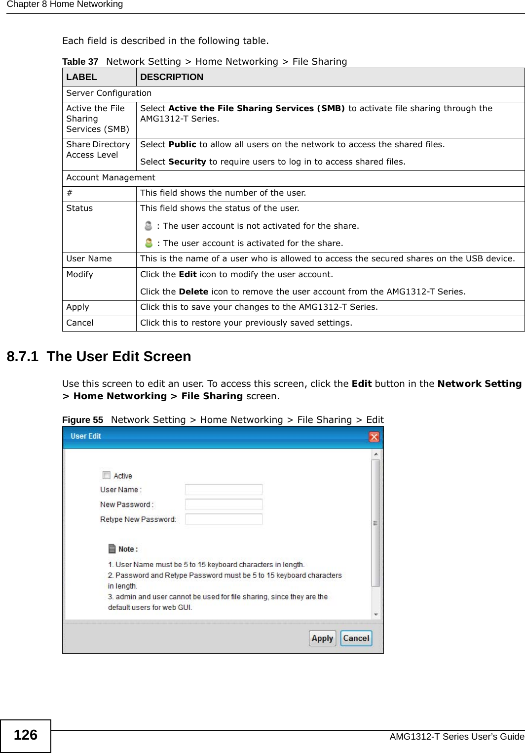 Chapter 8 Home NetworkingAMG1312-T Series User’s Guide126Each field is described in the following table.8.7.1  The User Edit ScreenUse this screen to edit an user. To access this screen, click the Edit button in the Network Setting &gt; Home Networking &gt; File Sharing screen.Figure 55   Network Setting &gt; Home Networking &gt; File Sharing &gt; EditTable 37   Network Setting &gt; Home Networking &gt; File SharingLABEL DESCRIPTIONServer ConfigurationActive the File Sharing Services (SMB)Select Active the File Sharing Services (SMB) to activate file sharing through the AMG1312-T Series. Share Directory Access LevelSelect Public to allow all users on the network to access the shared files.Select Security to require users to log in to access shared files.Account Management#This field shows the number of the user.Status This field shows the status of the user.: The user account is not activated for the share.: The user account is activated for the share.User Name This is the name of a user who is allowed to access the secured shares on the USB device.Modify Click the Edit icon to modify the user account.Click the Delete icon to remove the user account from the AMG1312-T Series.Apply Click this to save your changes to the AMG1312-T Series.Cancel Click this to restore your previously saved settings.