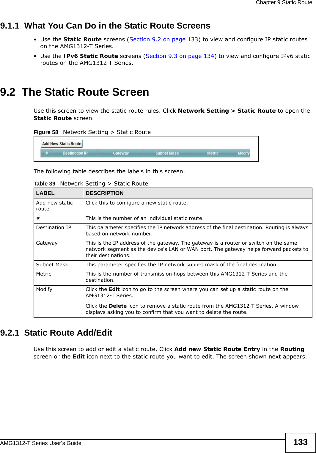  Chapter 9 Static RouteAMG1312-T Series User’s Guide 1339.1.1  What You Can Do in the Static Route Screens•Use the Static Route screens (Section 9.2 on page 133) to view and configure IP static routes on the AMG1312-T Series.•Use the IPv6 Static Route screens (Section 9.3 on page 134) to view and configure IPv6 static routes on the AMG1312-T Series.9.2  The Static Route ScreenUse this screen to view the static route rules. Click Network Setting &gt; Static Route to open the Static Route screen.Figure 58   Network Setting &gt; Static RouteThe following table describes the labels in this screen. 9.2.1  Static Route Add/Edit   Use this screen to add or edit a static route. Click Add new Static Route Entry in the Routing screen or the Edit icon next to the static route you want to edit. The screen shown next appears.Table 39   Network Setting &gt; Static RouteLABEL DESCRIPTIONAdd new static routeClick this to configure a new static route.#This is the number of an individual static route.Destination IP This parameter specifies the IP network address of the final destination. Routing is always based on network number. Gateway This is the IP address of the gateway. The gateway is a router or switch on the same network segment as the device&apos;s LAN or WAN port. The gateway helps forward packets to their destinations.Subnet Mask This parameter specifies the IP network subnet mask of the final destination.Metric This is the number of transmission hops between this AMG1312-T Series and the destination.Modify Click the Edit icon to go to the screen where you can set up a static route on the AMG1312-T Series.Click the Delete icon to remove a static route from the AMG1312-T Series. A window displays asking you to confirm that you want to delete the route. 