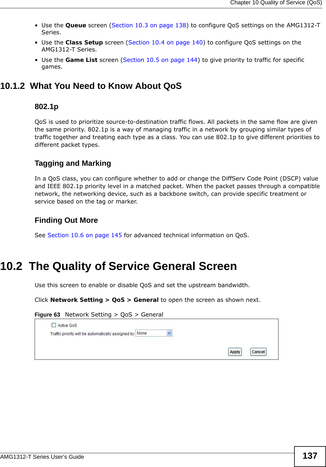  Chapter 10 Quality of Service (QoS)AMG1312-T Series User’s Guide 137•Use the Queue screen (Section 10.3 on page 138) to configure QoS settings on the AMG1312-T Series.•Use the Class Setup screen (Section 10.4 on page 140) to configure QoS settings on the AMG1312-T Series.•Use the Game List screen (Section 10.5 on page 144) to give priority to traffic for specific games.10.1.2  What You Need to Know About QoS802.1pQoS is used to prioritize source-to-destination traffic flows. All packets in the same flow are given the same priority. 802.1p is a way of managing traffic in a network by grouping similar types of traffic together and treating each type as a class. You can use 802.1p to give different priorities to different packet types. Tagging and MarkingIn a QoS class, you can configure whether to add or change the DiffServ Code Point (DSCP) value and IEEE 802.1p priority level in a matched packet. When the packet passes through a compatible network, the networking device, such as a backbone switch, can provide specific treatment or service based on the tag or marker.Finding Out MoreSee Section 10.6 on page 145 for advanced technical information on QoS.10.2  The Quality of Service General ScreenUse this screen to enable or disable QoS and set the upstream bandwidth.Click Network Setting &gt; QoS &gt; General to open the screen as shown next.Figure 63   Network Setting &gt; QoS &gt; General