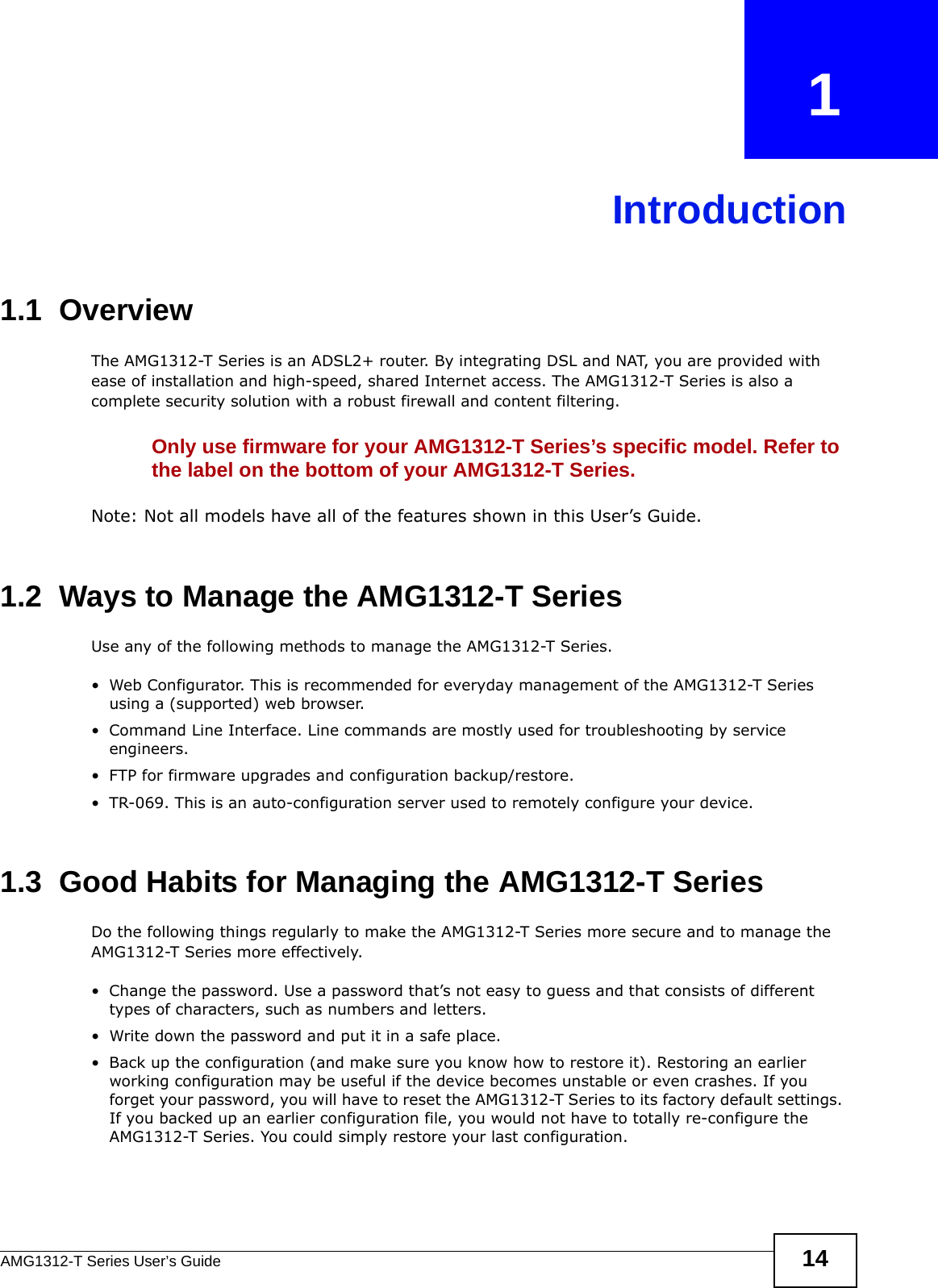 AMG1312-T Series User’s Guide 14CHAPTER   1Introduction1.1  OverviewThe AMG1312-T Series is an ADSL2+ router. By integrating DSL and NAT, you are provided with ease of installation and high-speed, shared Internet access. The AMG1312-T Series is also a complete security solution with a robust firewall and content filtering.Only use firmware for your AMG1312-T Series’s specific model. Refer to the label on the bottom of your AMG1312-T Series.Note: Not all models have all of the features shown in this User’s Guide.1.2  Ways to Manage the AMG1312-T SeriesUse any of the following methods to manage the AMG1312-T Series.• Web Configurator. This is recommended for everyday management of the AMG1312-T Series using a (supported) web browser.• Command Line Interface. Line commands are mostly used for troubleshooting by service engineers.• FTP for firmware upgrades and configuration backup/restore.• TR-069. This is an auto-configuration server used to remotely configure your device.1.3  Good Habits for Managing the AMG1312-T SeriesDo the following things regularly to make the AMG1312-T Series more secure and to manage the AMG1312-T Series more effectively.• Change the password. Use a password that’s not easy to guess and that consists of different types of characters, such as numbers and letters.• Write down the password and put it in a safe place.• Back up the configuration (and make sure you know how to restore it). Restoring an earlier working configuration may be useful if the device becomes unstable or even crashes. If you forget your password, you will have to reset the AMG1312-T Series to its factory default settings. If you backed up an earlier configuration file, you would not have to totally re-configure the AMG1312-T Series. You could simply restore your last configuration.