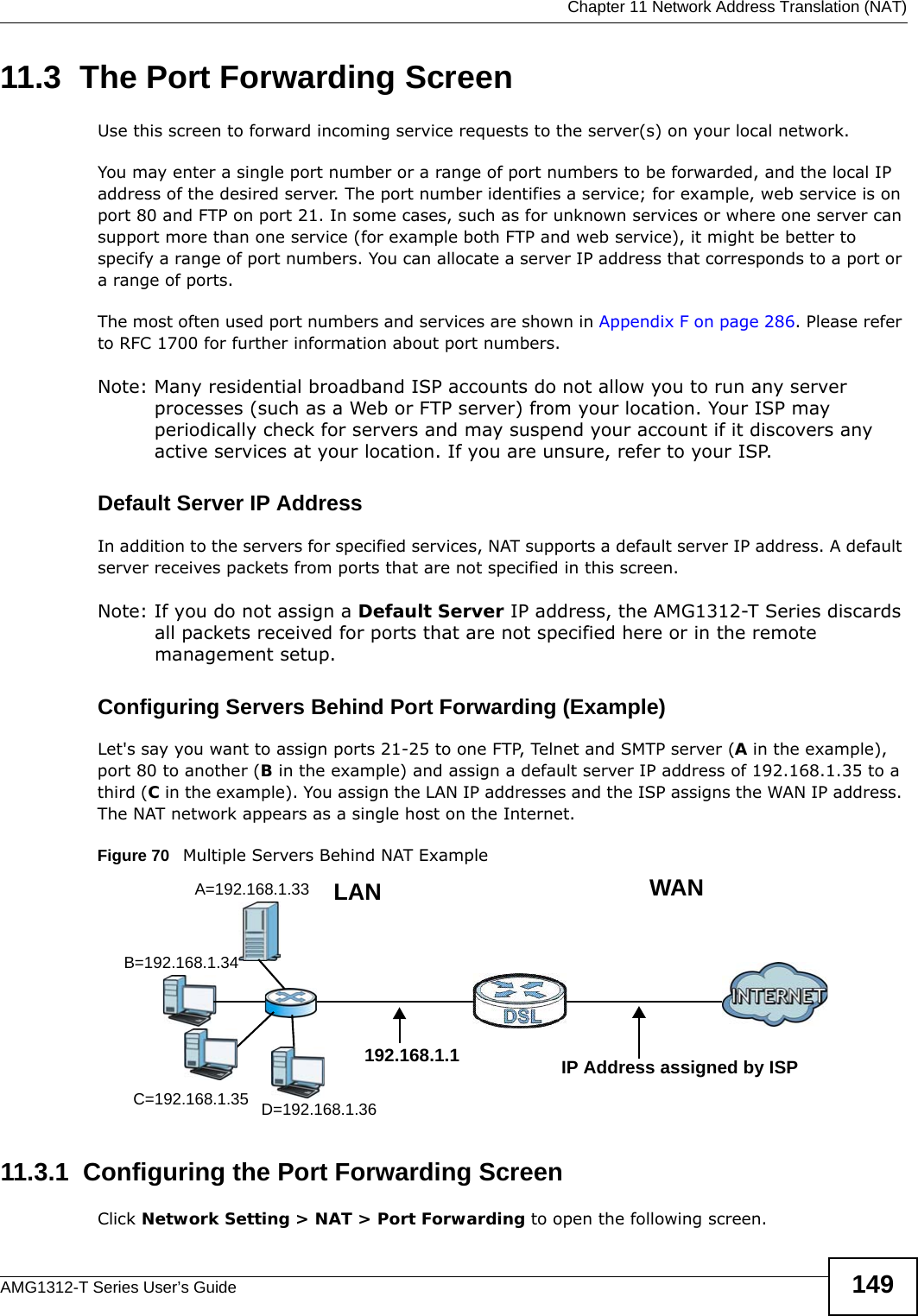  Chapter 11 Network Address Translation (NAT)AMG1312-T Series User’s Guide 14911.3  The Port Forwarding ScreenUse this screen to forward incoming service requests to the server(s) on your local network.You may enter a single port number or a range of port numbers to be forwarded, and the local IP address of the desired server. The port number identifies a service; for example, web service is on port 80 and FTP on port 21. In some cases, such as for unknown services or where one server can support more than one service (for example both FTP and web service), it might be better to specify a range of port numbers. You can allocate a server IP address that corresponds to a port or a range of ports.The most often used port numbers and services are shown in Appendix F on page 286. Please refer to RFC 1700 for further information about port numbers. Note: Many residential broadband ISP accounts do not allow you to run any server processes (such as a Web or FTP server) from your location. Your ISP may periodically check for servers and may suspend your account if it discovers any active services at your location. If you are unsure, refer to your ISP.Default Server IP AddressIn addition to the servers for specified services, NAT supports a default server IP address. A default server receives packets from ports that are not specified in this screen.Note: If you do not assign a Default Server IP address, the AMG1312-T Series discards all packets received for ports that are not specified here or in the remote management setup.Configuring Servers Behind Port Forwarding (Example)Let&apos;s say you want to assign ports 21-25 to one FTP, Telnet and SMTP server (A in the example), port 80 to another (B in the example) and assign a default server IP address of 192.168.1.35 to a third (C in the example). You assign the LAN IP addresses and the ISP assigns the WAN IP address. The NAT network appears as a single host on the Internet.Figure 70   Multiple Servers Behind NAT Example11.3.1  Configuring the Port Forwarding ScreenClick Network Setting &gt; NAT &gt; Port Forwarding to open the following screen.A=192.168.1.33D=192.168.1.36C=192.168.1.35B=192.168.1.34WANLAN192.168.1.1 IP Address assigned by ISP