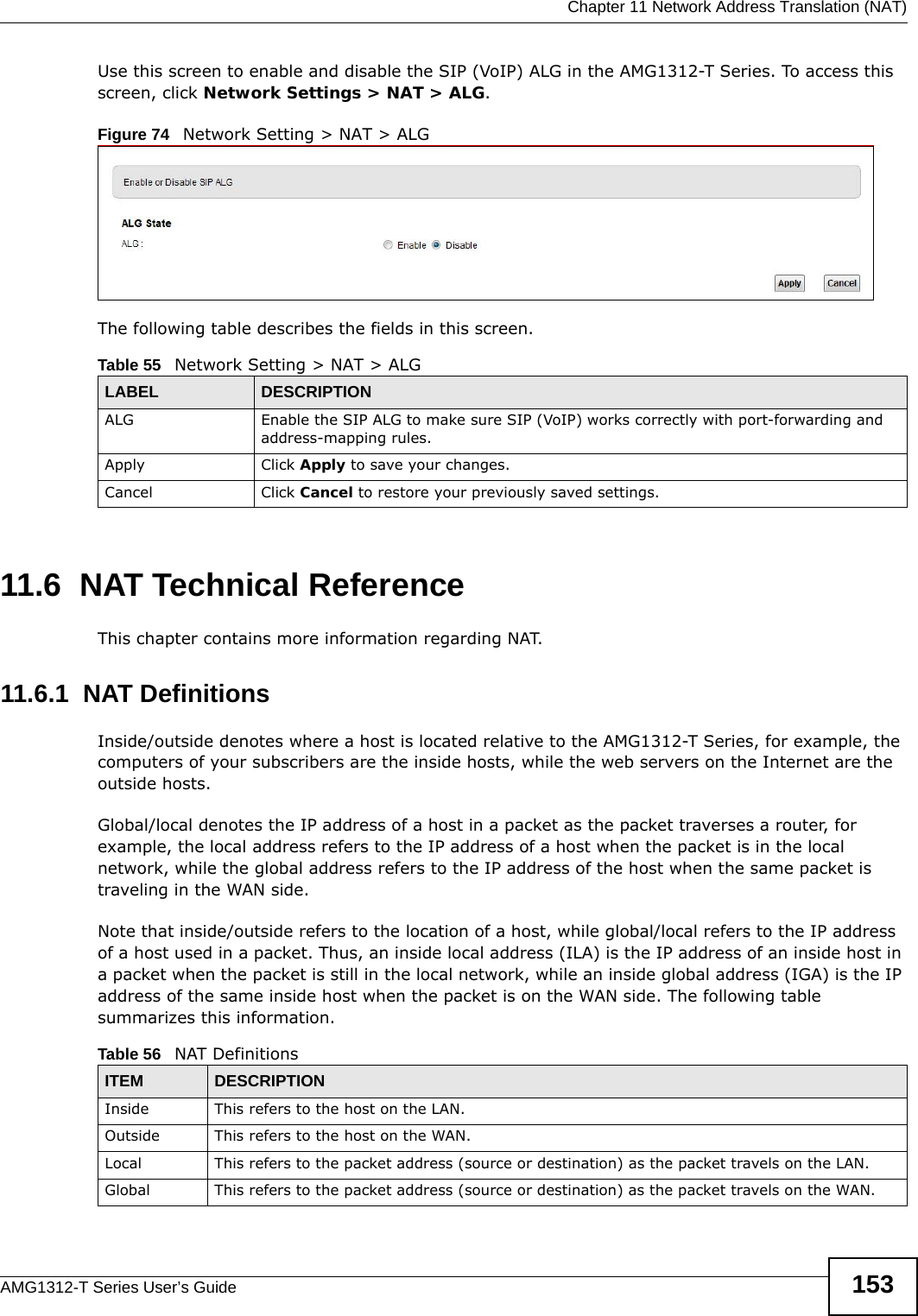  Chapter 11 Network Address Translation (NAT)AMG1312-T Series User’s Guide 153Use this screen to enable and disable the SIP (VoIP) ALG in the AMG1312-T Series. To access this screen, click Network Settings &gt; NAT &gt; ALG.Figure 74   Network Setting &gt; NAT &gt; ALG The following table describes the fields in this screen. 11.6  NAT Technical ReferenceThis chapter contains more information regarding NAT.11.6.1  NAT DefinitionsInside/outside denotes where a host is located relative to the AMG1312-T Series, for example, the computers of your subscribers are the inside hosts, while the web servers on the Internet are the outside hosts. Global/local denotes the IP address of a host in a packet as the packet traverses a router, for example, the local address refers to the IP address of a host when the packet is in the local network, while the global address refers to the IP address of the host when the same packet is traveling in the WAN side. Note that inside/outside refers to the location of a host, while global/local refers to the IP address of a host used in a packet. Thus, an inside local address (ILA) is the IP address of an inside host in a packet when the packet is still in the local network, while an inside global address (IGA) is the IP address of the same inside host when the packet is on the WAN side. The following table summarizes this information.Table 55   Network Setting &gt; NAT &gt; ALGLABEL DESCRIPTIONALG Enable the SIP ALG to make sure SIP (VoIP) works correctly with port-forwarding and address-mapping rules.Apply Click Apply to save your changes.Cancel Click Cancel to restore your previously saved settings.Table 56   NAT DefinitionsITEM DESCRIPTIONInside This refers to the host on the LAN.Outside This refers to the host on the WAN.Local This refers to the packet address (source or destination) as the packet travels on the LAN.Global This refers to the packet address (source or destination) as the packet travels on the WAN.