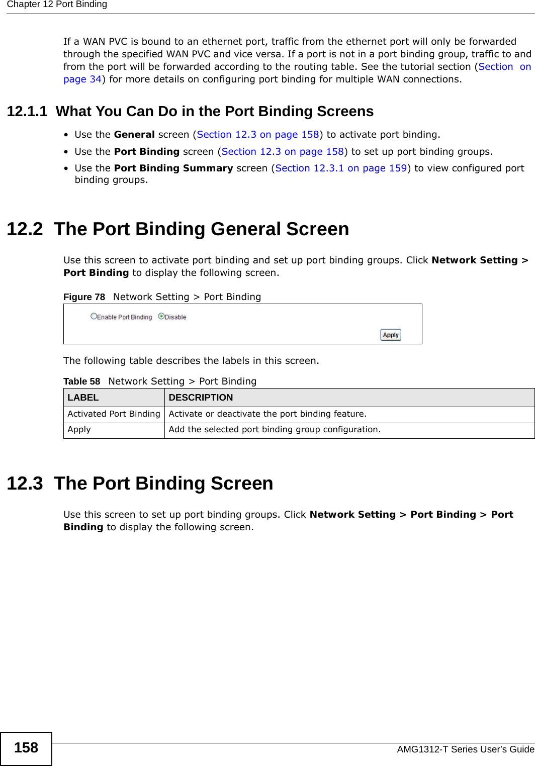 Chapter 12 Port BindingAMG1312-T Series User’s Guide158If a WAN PVC is bound to an ethernet port, traffic from the ethernet port will only be forwarded through the specified WAN PVC and vice versa. If a port is not in a port binding group, traffic to and from the port will be forwarded according to the routing table. See the tutorial section (Section  on page 34) for more details on configuring port binding for multiple WAN connections.12.1.1  What You Can Do in the Port Binding Screens•Use the General screen (Section 12.3 on page 158) to activate port binding.•Use the Port Binding screen (Section 12.3 on page 158) to set up port binding groups.•Use the Port Binding Summary screen (Section 12.3.1 on page 159) to view configured port binding groups.12.2  The Port Binding General ScreenUse this screen to activate port binding and set up port binding groups. Click Network Setting &gt; Port Binding to display the following screen.Figure 78   Network Setting &gt; Port BindingThe following table describes the labels in this screen. 12.3  The Port Binding ScreenUse this screen to set up port binding groups. Click Network Setting &gt; Port Binding &gt; Port Binding to display the following screen.Table 58   Network Setting &gt; Port BindingLABEL DESCRIPTIONActivated Port Binding Activate or deactivate the port binding feature.Apply Add the selected port binding group configuration.