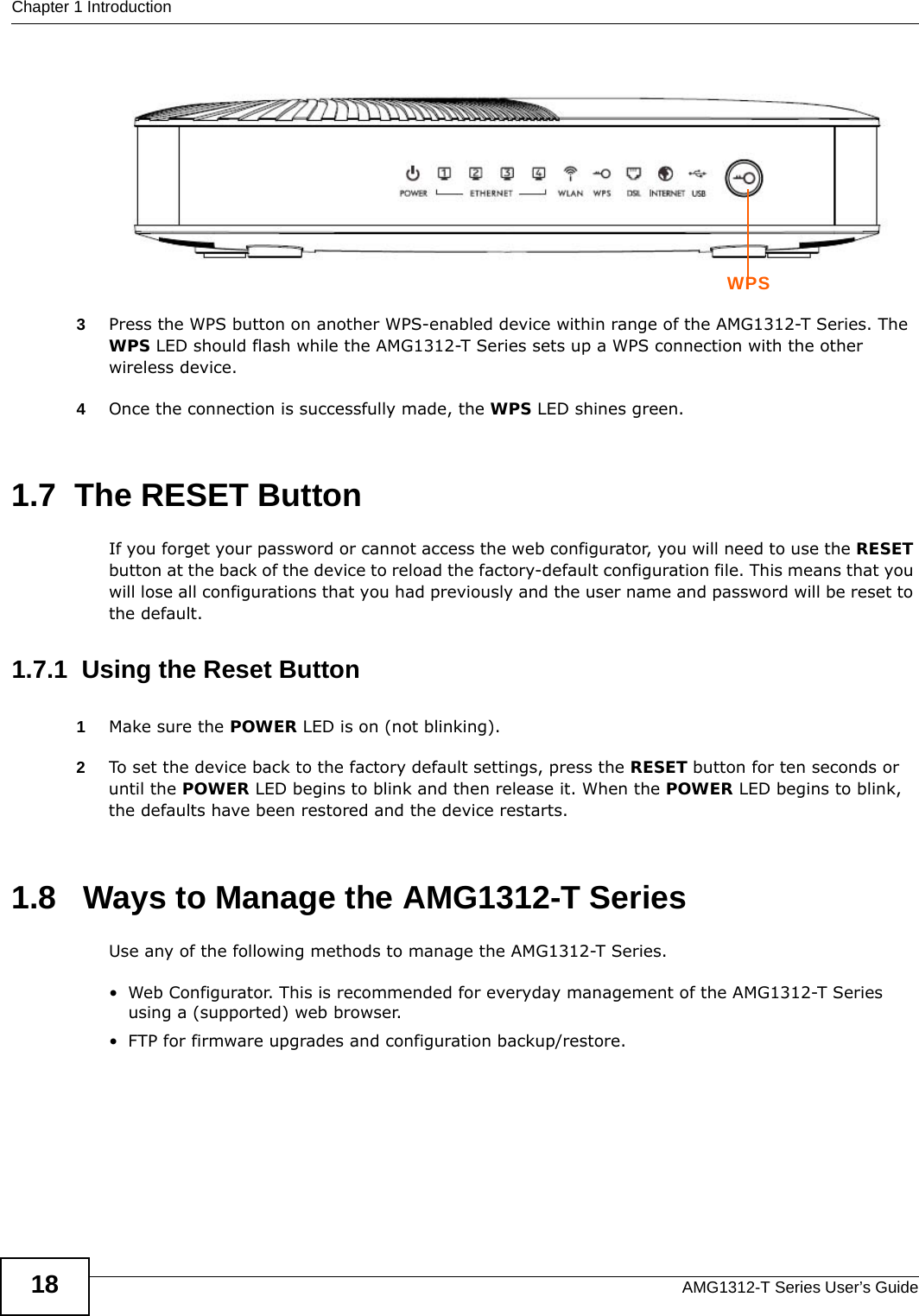 Chapter 1 IntroductionAMG1312-T Series User’s Guide18 3Press the WPS button on another WPS-enabled device within range of the AMG1312-T Series. The WPS LED should flash while the AMG1312-T Series sets up a WPS connection with the other wireless device. 4Once the connection is successfully made, the WPS LED shines green.1.7  The RESET ButtonIf you forget your password or cannot access the web configurator, you will need to use the RESET button at the back of the device to reload the factory-default configuration file. This means that you will lose all configurations that you had previously and the user name and password will be reset to the default.1.7.1  Using the Reset Button1Make sure the POWER LED is on (not blinking).2To set the device back to the factory default settings, press the RESET button for ten seconds or until the POWER LED begins to blink and then release it. When the POWER LED begins to blink, the defaults have been restored and the device restarts.1.8   Ways to Manage the AMG1312-T SeriesUse any of the following methods to manage the AMG1312-T Series.• Web Configurator. This is recommended for everyday management of the AMG1312-T Series using a (supported) web browser.• FTP for firmware upgrades and configuration backup/restore.WPS