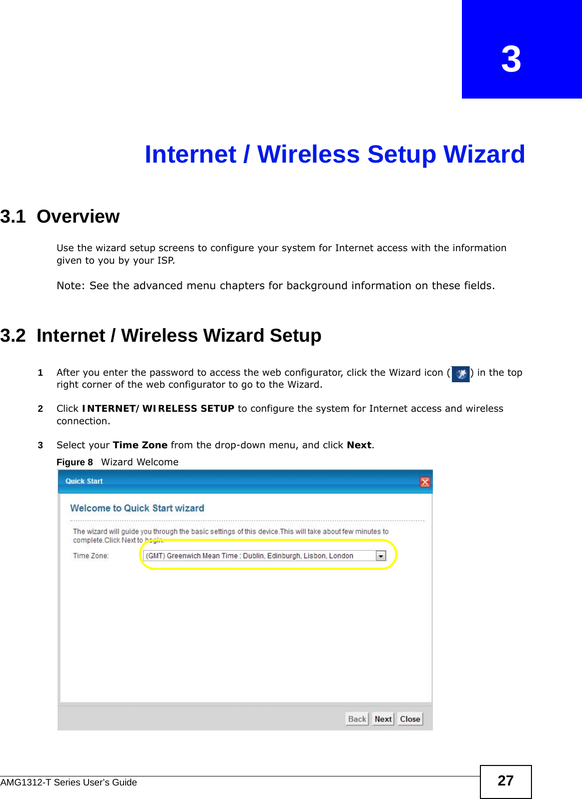 AMG1312-T Series User’s Guide 27CHAPTER   3Internet / Wireless Setup Wizard3.1  OverviewUse the wizard setup screens to configure your system for Internet access with the information given to you by your ISP. Note: See the advanced menu chapters for background information on these fields.3.2  Internet / Wireless Wizard Setup1After you enter the password to access the web configurator, click the Wizard icon ( ) in the top right corner of the web configurator to go to the Wizard. 2Click INTERNET/WIRELESS SETUP to configure the system for Internet access and wireless connection.3Select your Time Zone from the drop-down menu, and click Next.Figure 8   Wizard Welcome