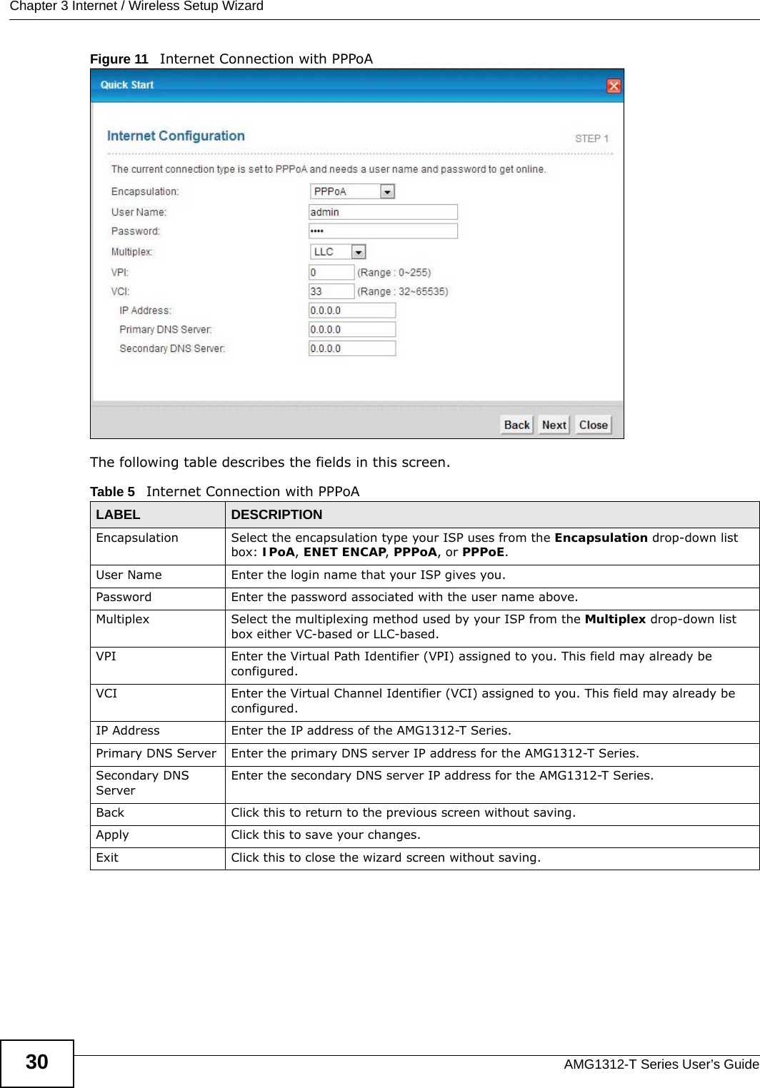 Chapter 3 Internet / Wireless Setup WizardAMG1312-T Series User’s Guide30Figure 11   Internet Connection with PPPoAThe following table describes the fields in this screen.Table 5   Internet Connection with PPPoALABEL DESCRIPTIONEncapsulation Select the encapsulation type your ISP uses from the Encapsulation drop-down list box: IPoA, ENET ENCAP, PPPoA, or PPPoE.User Name Enter the login name that your ISP gives you. Password Enter the password associated with the user name above.Multiplex Select the multiplexing method used by your ISP from the Multiplex drop-down list box either VC-based or LLC-based. VPI Enter the Virtual Path Identifier (VPI) assigned to you. This field may already be configured.VCI Enter the Virtual Channel Identifier (VCI) assigned to you. This field may already be configured.IP Address Enter the IP address of the AMG1312-T Series. Primary DNS Server Enter the primary DNS server IP address for the AMG1312-T Series.Secondary DNS ServerEnter the secondary DNS server IP address for the AMG1312-T Series.Back Click this to return to the previous screen without saving.Apply Click this to save your changes.Exit Click this to close the wizard screen without saving.