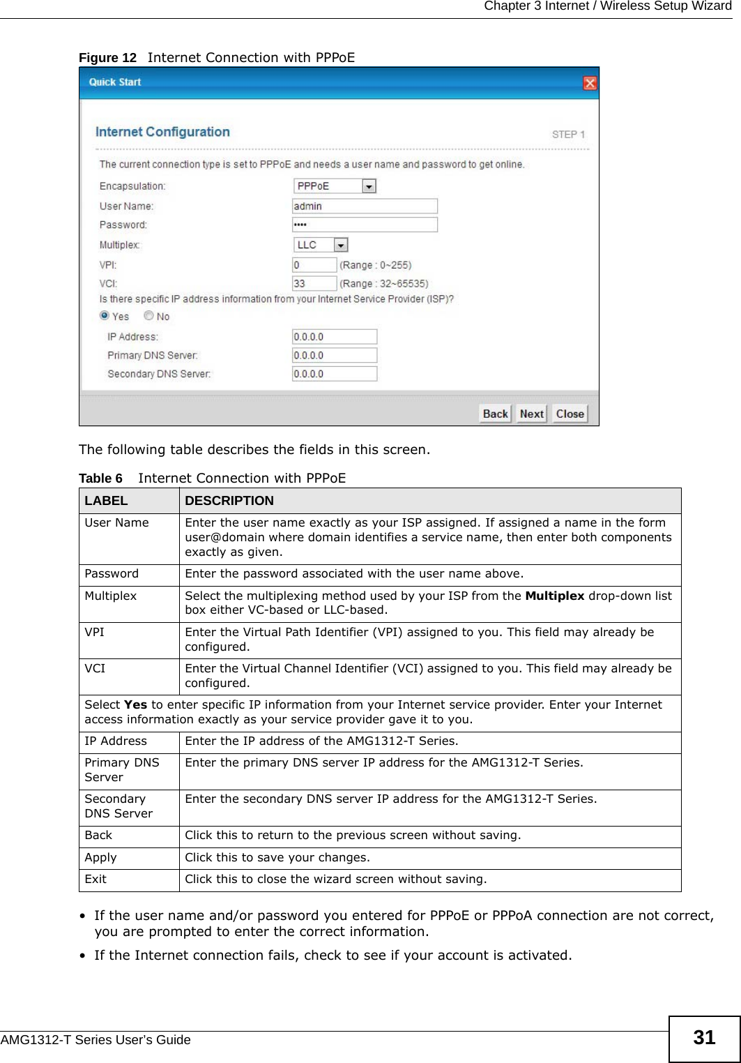  Chapter 3 Internet / Wireless Setup WizardAMG1312-T Series User’s Guide 31Figure 12   Internet Connection with PPPoEThe following table describes the fields in this screen.• If the user name and/or password you entered for PPPoE or PPPoA connection are not correct, you are prompted to enter the correct information.• If the Internet connection fails, check to see if your account is activated. Table 6    Internet Connection with PPPoELABEL DESCRIPTIONUser Name Enter the user name exactly as your ISP assigned. If assigned a name in the form user@domain where domain identifies a service name, then enter both components exactly as given.Password Enter the password associated with the user name above.Multiplex Select the multiplexing method used by your ISP from the Multiplex drop-down list box either VC-based or LLC-based. VPI Enter the Virtual Path Identifier (VPI) assigned to you. This field may already be configured.VCI Enter the Virtual Channel Identifier (VCI) assigned to you. This field may already be configured.Select Yes to enter specific IP information from your Internet service provider. Enter your Internet access information exactly as your service provider gave it to you. IP Address Enter the IP address of the AMG1312-T Series. Primary DNS ServerEnter the primary DNS server IP address for the AMG1312-T Series.Secondary DNS ServerEnter the secondary DNS server IP address for the AMG1312-T Series.Back Click this to return to the previous screen without saving.Apply Click this to save your changes. Exit Click this to close the wizard screen without saving.