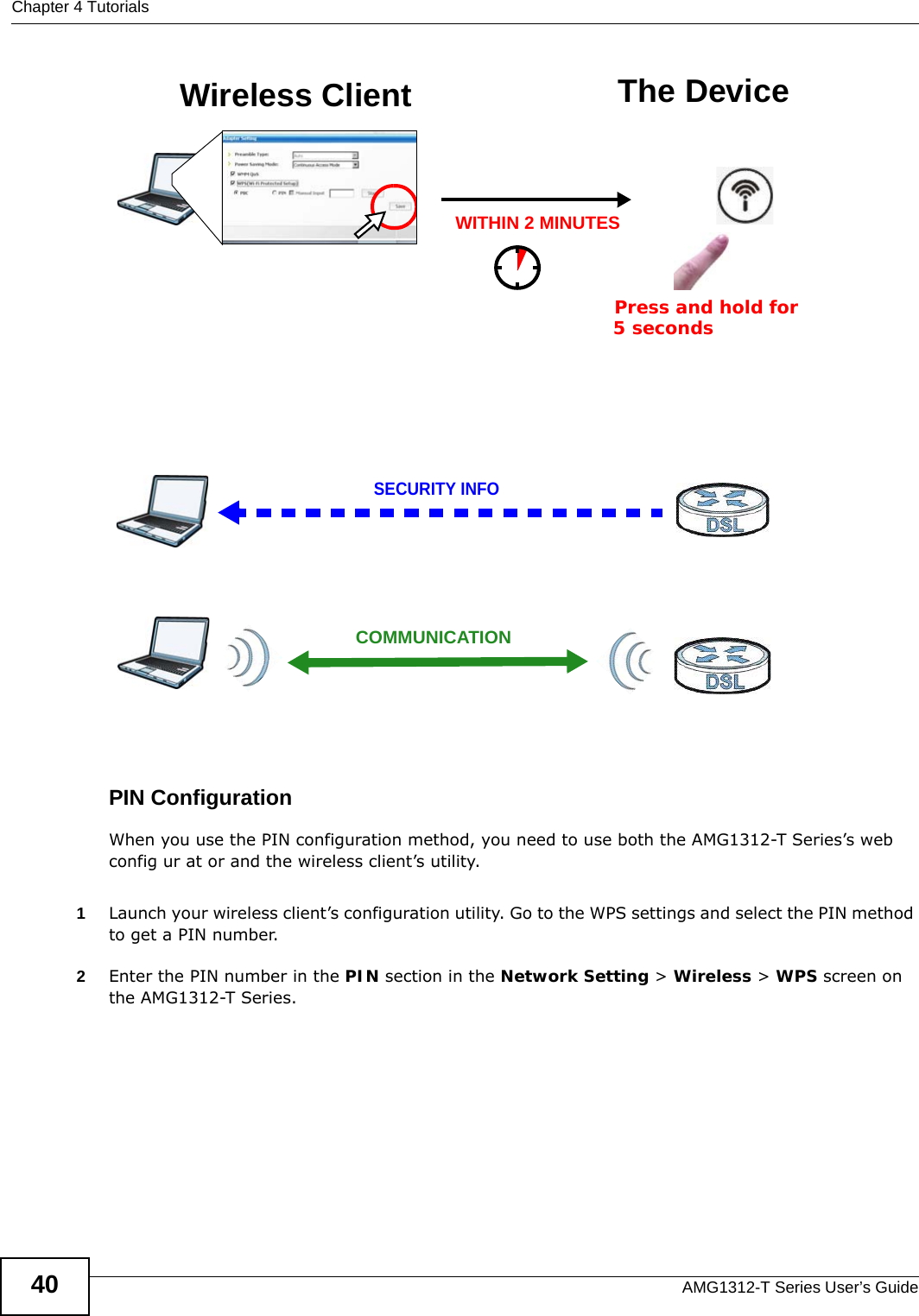 Chapter 4 TutorialsAMG1312-T Series User’s Guide40Example WPS Process: PBC MethodPIN ConfigurationWhen you use the PIN configuration method, you need to use both the AMG1312-T Series’s web config ur at or and the wireless client’s utility.1Launch your wireless client’s configuration utility. Go to the WPS settings and select the PIN method to get a PIN number.   2Enter the PIN number in the PIN section in the Network Setting &gt; Wireless &gt; WPS screen on the AMG1312-T Series. Wireless Client The DeviceSECURITY INFOCOMMUNICATIONWITHIN 2 MINUTESPress and hold for   5 seconds