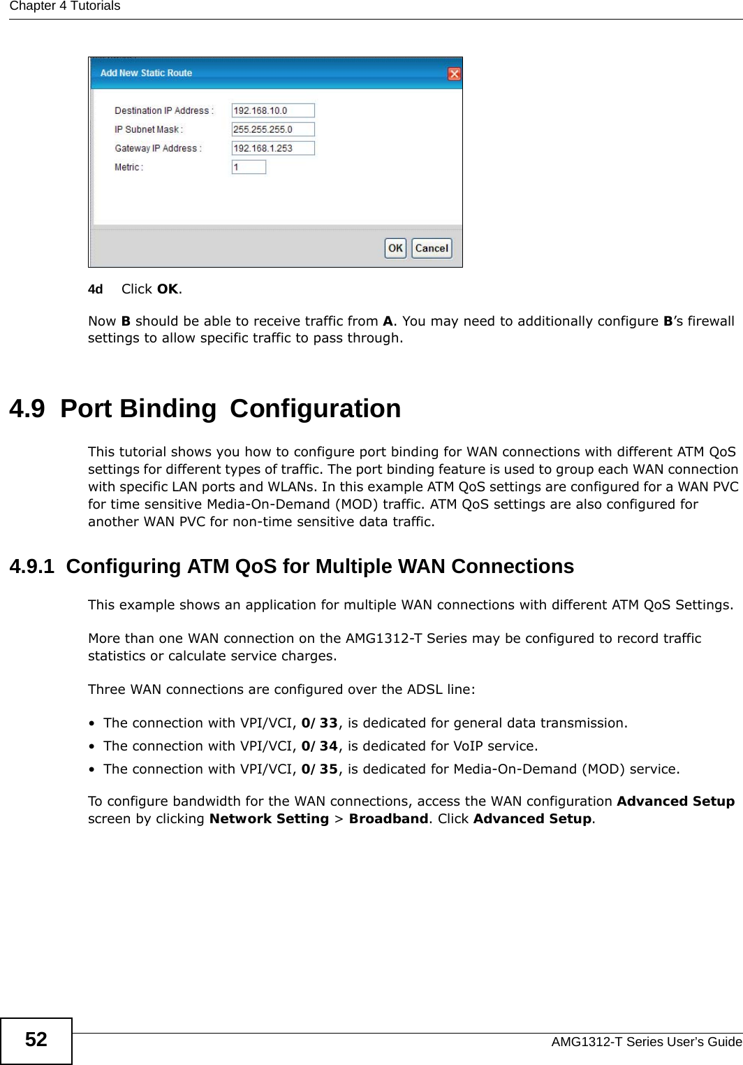 Chapter 4 TutorialsAMG1312-T Series User’s Guide524d Click OK.Now B should be able to receive traffic from A. You may need to additionally configure B’s firewall settings to allow specific traffic to pass through. 4.9  Port Binding ConfigurationThis tutorial shows you how to configure port binding for WAN connections with different ATM QoS settings for different types of traffic. The port binding feature is used to group each WAN connection with specific LAN ports and WLANs. In this example ATM QoS settings are configured for a WAN PVC for time sensitive Media-On-Demand (MOD) traffic. ATM QoS settings are also configured for another WAN PVC for non-time sensitive data traffic. 4.9.1  Configuring ATM QoS for Multiple WAN ConnectionsThis example shows an application for multiple WAN connections with different ATM QoS Settings.More than one WAN connection on the AMG1312-T Series may be configured to record traffic statistics or calculate service charges.Three WAN connections are configured over the ADSL line:• The connection with VPI/VCI, 0/33, is dedicated for general data transmission.• The connection with VPI/VCI, 0/34, is dedicated for VoIP service.• The connection with VPI/VCI, 0/35, is dedicated for Media-On-Demand (MOD) service.To configure bandwidth for the WAN connections, access the WAN configuration Advanced Setup screen by clicking Network Setting &gt; Broadband. Click Advanced Setup.