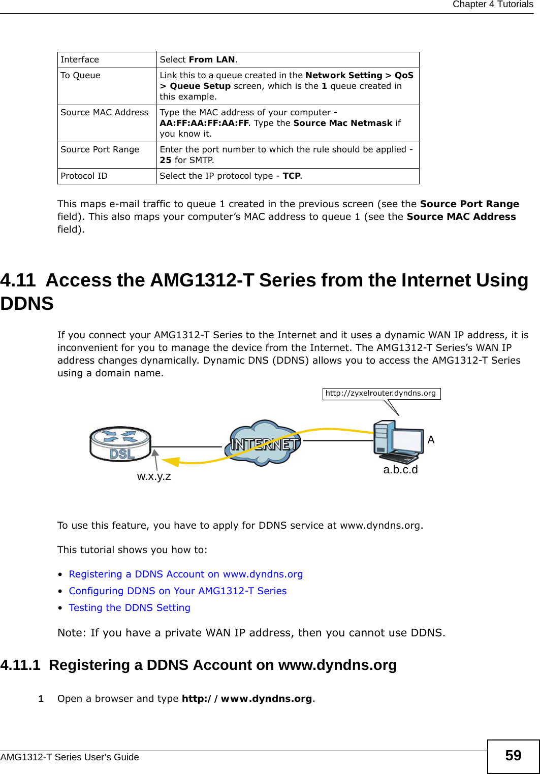  Chapter 4 TutorialsAMG1312-T Series User’s Guide 59This maps e-mail traffic to queue 1 created in the previous screen (see the Source Port Range field). This also maps your computer’s MAC address to queue 1 (see the Source MAC Address field). 4.11  Access the AMG1312-T Series from the Internet Using DDNS If you connect your AMG1312-T Series to the Internet and it uses a dynamic WAN IP address, it is inconvenient for you to manage the device from the Internet. The AMG1312-T Series’s WAN IP address changes dynamically. Dynamic DNS (DDNS) allows you to access the AMG1312-T Series using a domain name. To use this feature, you have to apply for DDNS service at www.dyndns.org.This tutorial shows you how to:•Registering a DDNS Account on www.dyndns.org•Configuring DDNS on Your AMG1312-T Series•Testing the DDNS SettingNote: If you have a private WAN IP address, then you cannot use DDNS.4.11.1  Registering a DDNS Account on www.dyndns.org1Open a browser and type http://www.dyndns.org.Interface Select From LAN.To Queue Link this to a queue created in the Network Setting &gt; QoS &gt; Queue Setup screen, which is the 1 queue created in this example.Source MAC Address Type the MAC address of your computer - AA:FF:AA:FF:AA:FF. Type the Source Mac Netmask if you know it.Source Port Range Enter the port number to which the rule should be applied - 25 for SMTP.Protocol ID Select the IP protocol type - TCP.w.x.y.z a.b.c.dhttp://zyxelrouter.dyndns.orgA