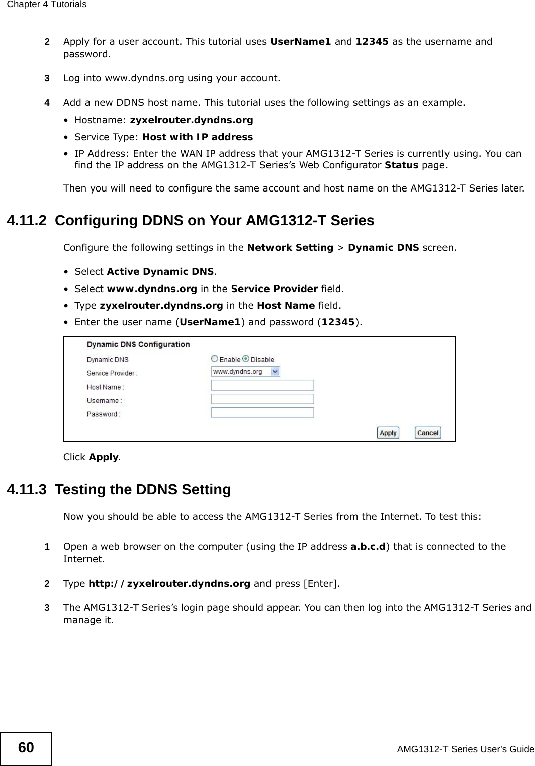 Chapter 4 TutorialsAMG1312-T Series User’s Guide602Apply for a user account. This tutorial uses UserName1 and 12345 as the username and password.3Log into www.dyndns.org using your account.4Add a new DDNS host name. This tutorial uses the following settings as an example.•Hostname: zyxelrouter.dyndns.org•Service Type: Host with IP address• IP Address: Enter the WAN IP address that your AMG1312-T Series is currently using. You can find the IP address on the AMG1312-T Series’s Web Configurator Status page.Then you will need to configure the same account and host name on the AMG1312-T Series later.4.11.2  Configuring DDNS on Your AMG1312-T SeriesConfigure the following settings in the Network Setting &gt; Dynamic DNS screen.•Select Active Dynamic DNS.•Select www.dyndns.org in the Service Provider field.•Type zyxelrouter.dyndns.org in the Host Name field.• Enter the user name (UserName1) and password (12345).Click Apply.4.11.3  Testing the DDNS SettingNow you should be able to access the AMG1312-T Series from the Internet. To test this:1Open a web browser on the computer (using the IP address a.b.c.d) that is connected to the Internet.2Type http://zyxelrouter.dyndns.org and press [Enter].3The AMG1312-T Series’s login page should appear. You can then log into the AMG1312-T Series and manage it.