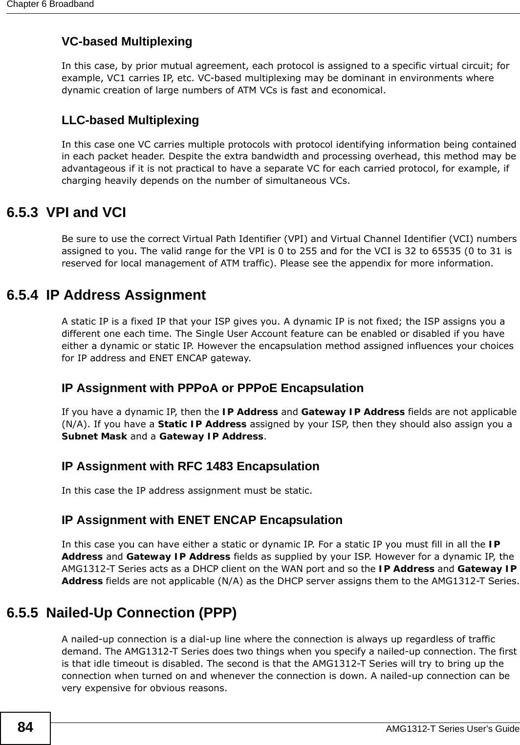 Chapter 6 BroadbandAMG1312-T Series User’s Guide84VC-based MultiplexingIn this case, by prior mutual agreement, each protocol is assigned to a specific virtual circuit; for example, VC1 carries IP, etc. VC-based multiplexing may be dominant in environments where dynamic creation of large numbers of ATM VCs is fast and economical.LLC-based MultiplexingIn this case one VC carries multiple protocols with protocol identifying information being contained in each packet header. Despite the extra bandwidth and processing overhead, this method may be advantageous if it is not practical to have a separate VC for each carried protocol, for example, if charging heavily depends on the number of simultaneous VCs.6.5.3  VPI and VCIBe sure to use the correct Virtual Path Identifier (VPI) and Virtual Channel Identifier (VCI) numbers assigned to you. The valid range for the VPI is 0 to 255 and for the VCI is 32 to 65535 (0 to 31 is reserved for local management of ATM traffic). Please see the appendix for more information.6.5.4  IP Address AssignmentA static IP is a fixed IP that your ISP gives you. A dynamic IP is not fixed; the ISP assigns you a different one each time. The Single User Account feature can be enabled or disabled if you have either a dynamic or static IP. However the encapsulation method assigned influences your choices for IP address and ENET ENCAP gateway.IP Assignment with PPPoA or PPPoE EncapsulationIf you have a dynamic IP, then the IP Address and Gateway IP Address fields are not applicable (N/A). If you have a Static IP Address assigned by your ISP, then they should also assign you a Subnet Mask and a Gateway IP Address.IP Assignment with RFC 1483 EncapsulationIn this case the IP address assignment must be static.IP Assignment with ENET ENCAP EncapsulationIn this case you can have either a static or dynamic IP. For a static IP you must fill in all the IP Address and Gateway IP Address fields as supplied by your ISP. However for a dynamic IP, the AMG1312-T Series acts as a DHCP client on the WAN port and so the IP Address and Gateway IP Address fields are not applicable (N/A) as the DHCP server assigns them to the AMG1312-T Series.6.5.5  Nailed-Up Connection (PPP)A nailed-up connection is a dial-up line where the connection is always up regardless of traffic demand. The AMG1312-T Series does two things when you specify a nailed-up connection. The first is that idle timeout is disabled. The second is that the AMG1312-T Series will try to bring up the connection when turned on and whenever the connection is down. A nailed-up connection can be very expensive for obvious reasons. 