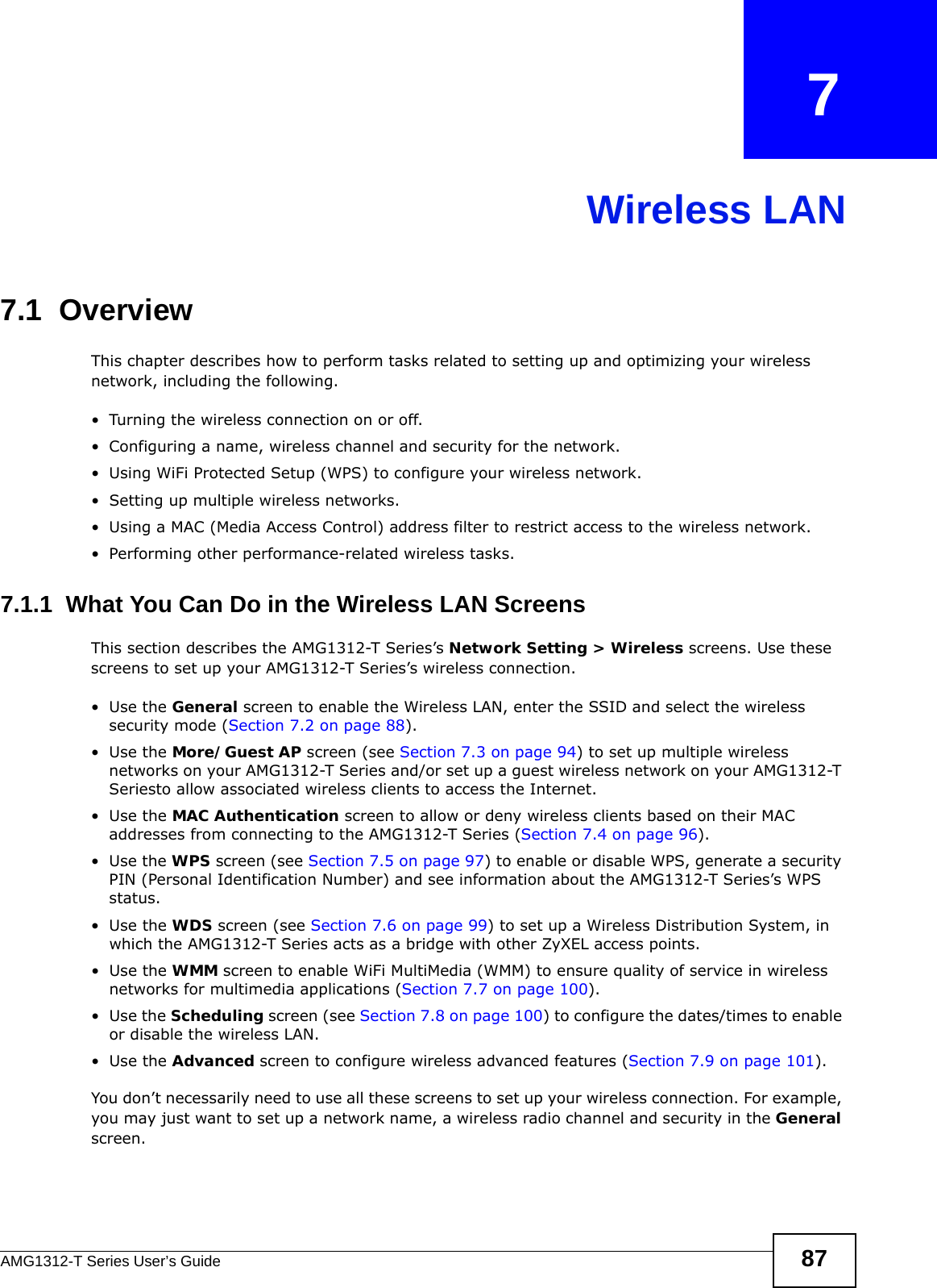 AMG1312-T Series User’s Guide 87CHAPTER   7Wireless LAN7.1  Overview This chapter describes how to perform tasks related to setting up and optimizing your wireless network, including the following.• Turning the wireless connection on or off.• Configuring a name, wireless channel and security for the network.• Using WiFi Protected Setup (WPS) to configure your wireless network.• Setting up multiple wireless networks.• Using a MAC (Media Access Control) address filter to restrict access to the wireless network.• Performing other performance-related wireless tasks.7.1.1  What You Can Do in the Wireless LAN ScreensThis section describes the AMG1312-T Series’s Network Setting &gt; Wireless screens. Use these screens to set up your AMG1312-T Series’s wireless connection.•Use the General screen to enable the Wireless LAN, enter the SSID and select the wireless security mode (Section 7.2 on page 88).•Use the More/Guest AP screen (see Section 7.3 on page 94) to set up multiple wireless networks on your AMG1312-T Series and/or set up a guest wireless network on your AMG1312-T Seriesto allow associated wireless clients to access the Internet.•Use the MAC Authentication screen to allow or deny wireless clients based on their MAC addresses from connecting to the AMG1312-T Series (Section 7.4 on page 96).•Use the WPS screen (see Section 7.5 on page 97) to enable or disable WPS, generate a security PIN (Personal Identification Number) and see information about the AMG1312-T Series’s WPS status.•Use the WDS screen (see Section 7.6 on page 99) to set up a Wireless Distribution System, in which the AMG1312-T Series acts as a bridge with other ZyXEL access points.•Use the WMM screen to enable WiFi MultiMedia (WMM) to ensure quality of service in wireless networks for multimedia applications (Section 7.7 on page 100). •Use the Scheduling screen (see Section 7.8 on page 100) to configure the dates/times to enable or disable the wireless LAN.•Use the Advanced screen to configure wireless advanced features (Section 7.9 on page 101).You don’t necessarily need to use all these screens to set up your wireless connection. For example, you may just want to set up a network name, a wireless radio channel and security in the General screen.