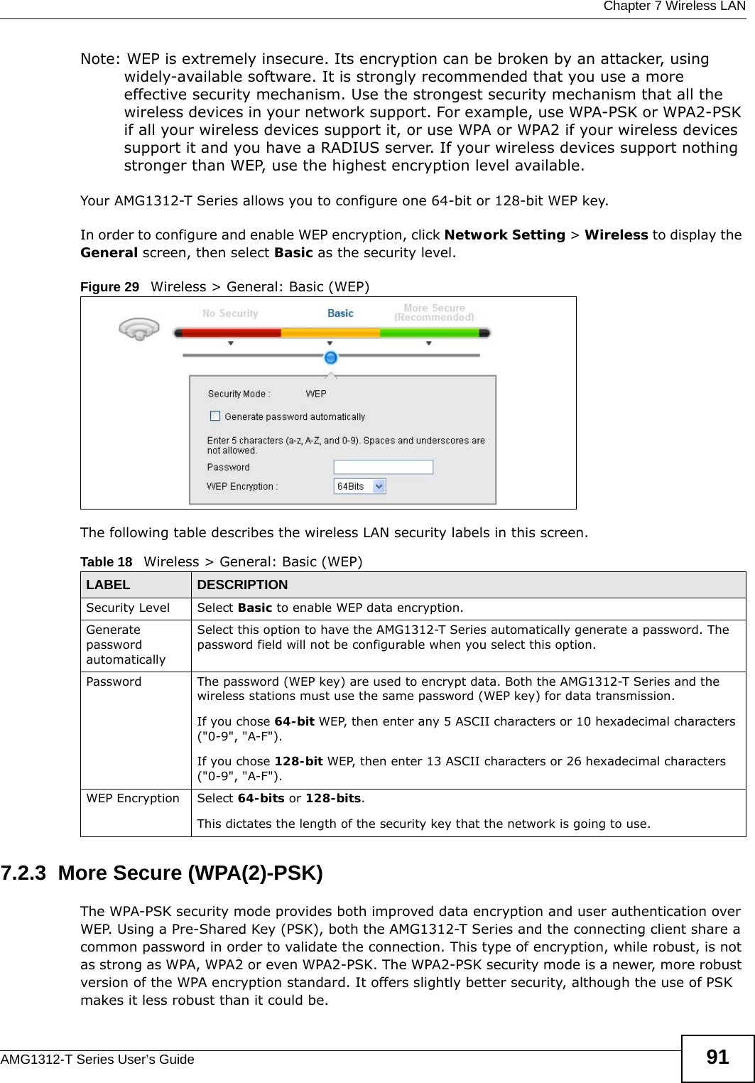  Chapter 7 Wireless LANAMG1312-T Series User’s Guide 91Note: WEP is extremely insecure. Its encryption can be broken by an attacker, using widely-available software. It is strongly recommended that you use a more effective security mechanism. Use the strongest security mechanism that all the wireless devices in your network support. For example, use WPA-PSK or WPA2-PSK if all your wireless devices support it, or use WPA or WPA2 if your wireless devices support it and you have a RADIUS server. If your wireless devices support nothing stronger than WEP, use the highest encryption level available.Your AMG1312-T Series allows you to configure one 64-bit or 128-bit WEP key.In order to configure and enable WEP encryption, click Network Setting &gt; Wireless to display the General screen, then select Basic as the security level.Figure 29   Wireless &gt; General: Basic (WEP) The following table describes the wireless LAN security labels in this screen.7.2.3  More Secure (WPA(2)-PSK)The WPA-PSK security mode provides both improved data encryption and user authentication over WEP. Using a Pre-Shared Key (PSK), both the AMG1312-T Series and the connecting client share a common password in order to validate the connection. This type of encryption, while robust, is not as strong as WPA, WPA2 or even WPA2-PSK. The WPA2-PSK security mode is a newer, more robust version of the WPA encryption standard. It offers slightly better security, although the use of PSK makes it less robust than it could be. Table 18   Wireless &gt; General: Basic (WEP)LABEL DESCRIPTIONSecurity Level Select Basic to enable WEP data encryption.Generate password automatically Select this option to have the AMG1312-T Series automatically generate a password. The password field will not be configurable when you select this option.Password The password (WEP key) are used to encrypt data. Both the AMG1312-T Series and the wireless stations must use the same password (WEP key) for data transmission.If you chose 64-bit WEP, then enter any 5 ASCII characters or 10 hexadecimal characters (&quot;0-9&quot;, &quot;A-F&quot;).If you chose 128-bit WEP, then enter 13 ASCII characters or 26 hexadecimal characters (&quot;0-9&quot;, &quot;A-F&quot;). WEP Encryption Select 64-bits or 128-bits.This dictates the length of the security key that the network is going to use.