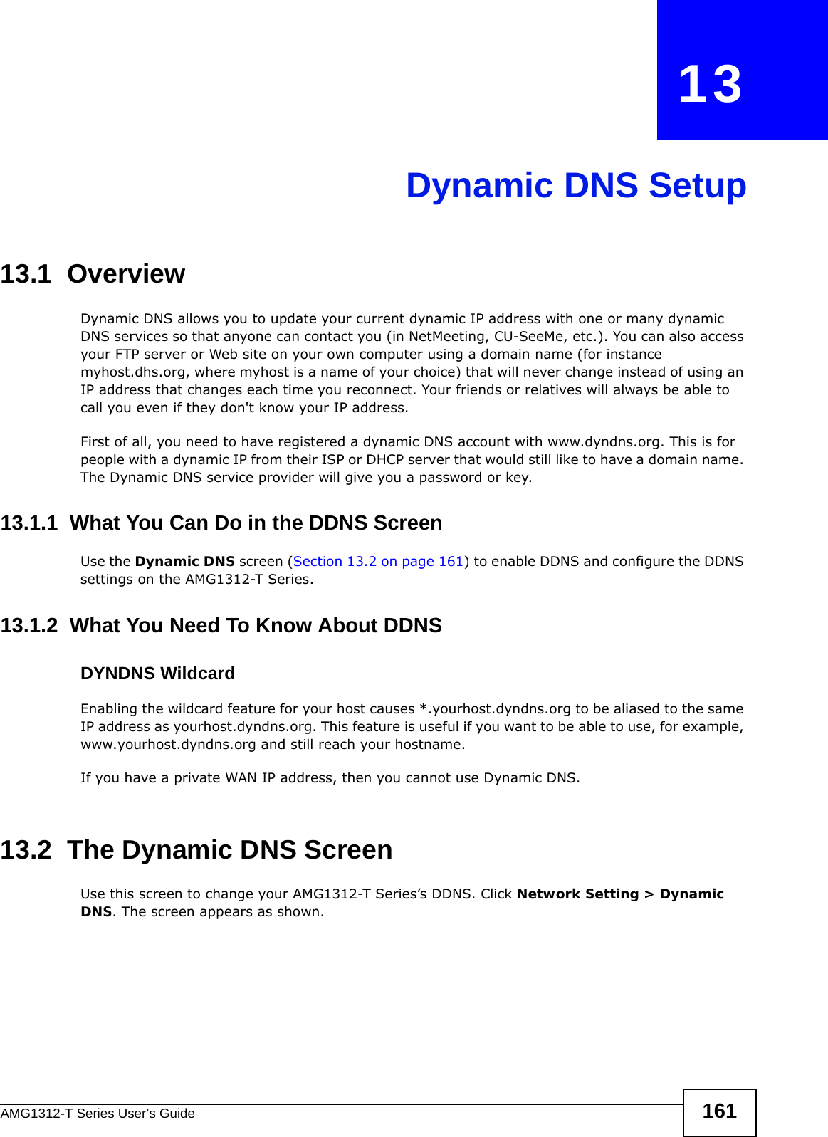 AMG1312-T Series User’s Guide 161CHAPTER   13Dynamic DNS Setup13.1  Overview Dynamic DNS allows you to update your current dynamic IP address with one or many dynamic DNS services so that anyone can contact you (in NetMeeting, CU-SeeMe, etc.). You can also access your FTP server or Web site on your own computer using a domain name (for instance myhost.dhs.org, where myhost is a name of your choice) that will never change instead of using an IP address that changes each time you reconnect. Your friends or relatives will always be able to call you even if they don&apos;t know your IP address.First of all, you need to have registered a dynamic DNS account with www.dyndns.org. This is for people with a dynamic IP from their ISP or DHCP server that would still like to have a domain name. The Dynamic DNS service provider will give you a password or key. 13.1.1  What You Can Do in the DDNS ScreenUse the Dynamic DNS screen (Section 13.2 on page 161) to enable DDNS and configure the DDNS settings on the AMG1312-T Series.13.1.2  What You Need To Know About DDNSDYNDNS WildcardEnabling the wildcard feature for your host causes *.yourhost.dyndns.org to be aliased to the same IP address as yourhost.dyndns.org. This feature is useful if you want to be able to use, for example, www.yourhost.dyndns.org and still reach your hostname.If you have a private WAN IP address, then you cannot use Dynamic DNS.13.2  The Dynamic DNS ScreenUse this screen to change your AMG1312-T Series’s DDNS. Click Network Setting &gt; Dynamic DNS. The screen appears as shown.