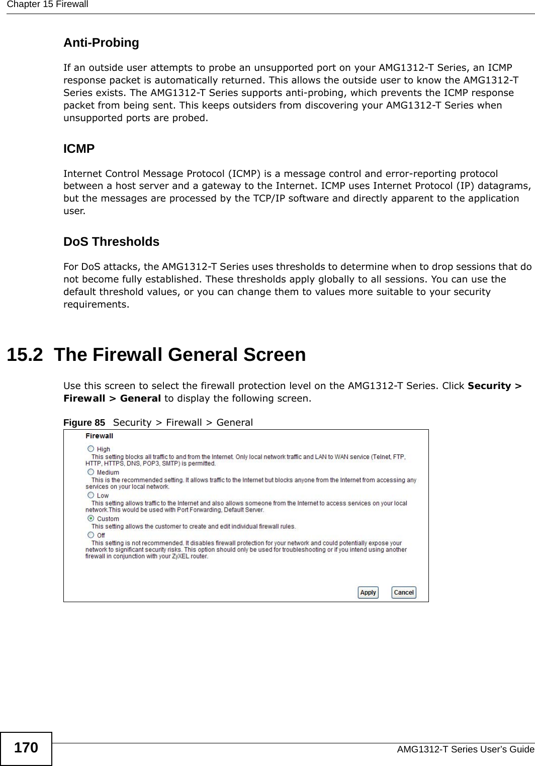 Chapter 15 FirewallAMG1312-T Series User’s Guide170Anti-ProbingIf an outside user attempts to probe an unsupported port on your AMG1312-T Series, an ICMP response packet is automatically returned. This allows the outside user to know the AMG1312-T Series exists. The AMG1312-T Series supports anti-probing, which prevents the ICMP response packet from being sent. This keeps outsiders from discovering your AMG1312-T Series when unsupported ports are probed. ICMPInternet Control Message Protocol (ICMP) is a message control and error-reporting protocol between a host server and a gateway to the Internet. ICMP uses Internet Protocol (IP) datagrams, but the messages are processed by the TCP/IP software and directly apparent to the application user. DoS ThresholdsFor DoS attacks, the AMG1312-T Series uses thresholds to determine when to drop sessions that do not become fully established. These thresholds apply globally to all sessions. You can use the default threshold values, or you can change them to values more suitable to your security requirements.15.2  The Firewall General ScreenUse this screen to select the firewall protection level on the AMG1312-T Series. Click Security &gt; Firewall &gt; General to display the following screen.Figure 85   Security &gt; Firewall &gt; General