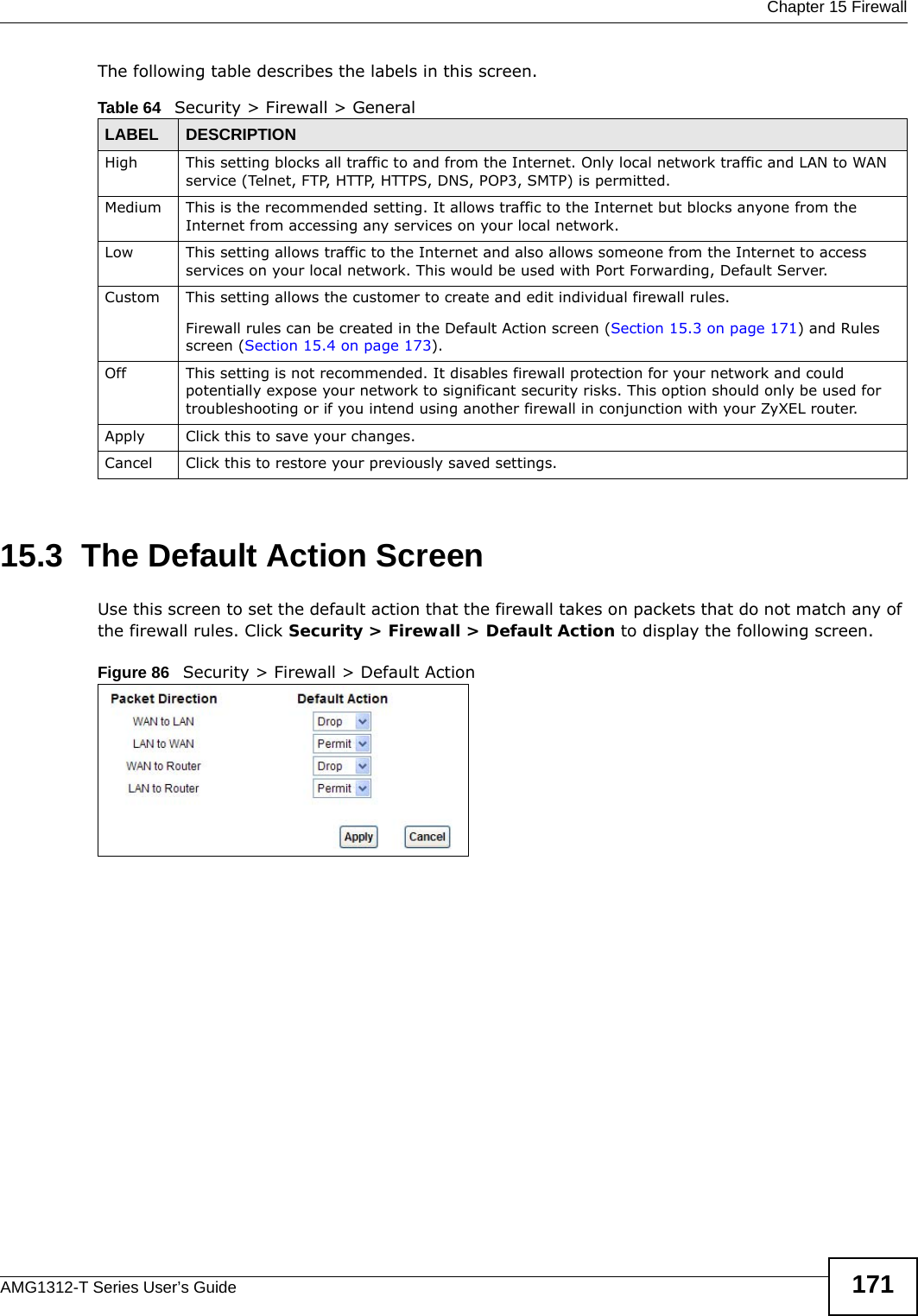  Chapter 15 FirewallAMG1312-T Series User’s Guide 171The following table describes the labels in this screen.15.3  The Default Action ScreenUse this screen to set the default action that the firewall takes on packets that do not match any of the firewall rules. Click Security &gt; Firewall &gt; Default Action to display the following screen.Figure 86   Security &gt; Firewall &gt; Default Action Table 64   Security &gt; Firewall &gt; GeneralLABEL DESCRIPTIONHigh This setting blocks all traffic to and from the Internet. Only local network traffic and LAN to WAN service (Telnet, FTP, HTTP, HTTPS, DNS, POP3, SMTP) is permitted. Medium This is the recommended setting. It allows traffic to the Internet but blocks anyone from the Internet from accessing any services on your local network. Low This setting allows traffic to the Internet and also allows someone from the Internet to access services on your local network. This would be used with Port Forwarding, Default Server. Custom This setting allows the customer to create and edit individual firewall rules. Firewall rules can be created in the Default Action screen (Section 15.3 on page 171) and Rules screen (Section 15.4 on page 173).Off This setting is not recommended. It disables firewall protection for your network and could potentially expose your network to significant security risks. This option should only be used for troubleshooting or if you intend using another firewall in conjunction with your ZyXEL router.Apply Click this to save your changes.Cancel Click this to restore your previously saved settings.
