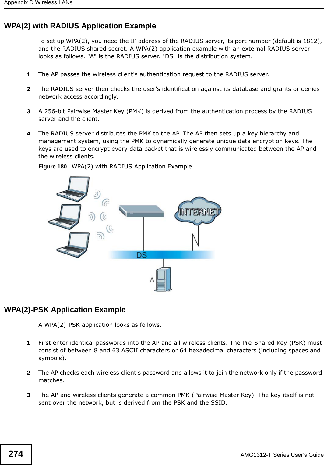 Appendix D Wireless LANsAMG1312-T Series User’s Guide274WPA(2) with RADIUS Application ExampleTo set up WPA(2), you need the IP address of the RADIUS server, its port number (default is 1812), and the RADIUS shared secret. A WPA(2) application example with an external RADIUS server looks as follows. &quot;A&quot; is the RADIUS server. &quot;DS&quot; is the distribution system.1The AP passes the wireless client&apos;s authentication request to the RADIUS server.2The RADIUS server then checks the user&apos;s identification against its database and grants or denies network access accordingly.3A 256-bit Pairwise Master Key (PMK) is derived from the authentication process by the RADIUS server and the client.4The RADIUS server distributes the PMK to the AP. The AP then sets up a key hierarchy and management system, using the PMK to dynamically generate unique data encryption keys. The keys are used to encrypt every data packet that is wirelessly communicated between the AP and the wireless clients.Figure 180   WPA(2) with RADIUS Application ExampleWPA(2)-PSK Application ExampleA WPA(2)-PSK application looks as follows.1First enter identical passwords into the AP and all wireless clients. The Pre-Shared Key (PSK) must consist of between 8 and 63 ASCII characters or 64 hexadecimal characters (including spaces and symbols).2The AP checks each wireless client&apos;s password and allows it to join the network only if the password matches.3The AP and wireless clients generate a common PMK (Pairwise Master Key). The key itself is not sent over the network, but is derived from the PSK and the SSID. 