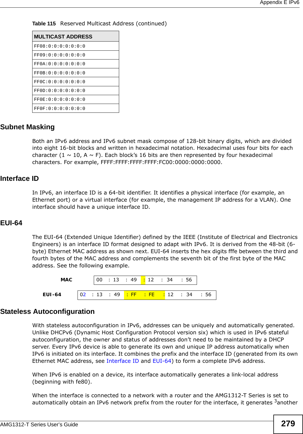  Appendix E IPv6AMG1312-T Series User’s Guide 279Subnet MaskingBoth an IPv6 address and IPv6 subnet mask compose of 128-bit binary digits, which are divided into eight 16-bit blocks and written in hexadecimal notation. Hexadecimal uses four bits for each character (1 ~ 10, A ~ F). Each block’s 16 bits are then represented by four hexadecimal characters. For example, FFFF:FFFF:FFFF:FFFF:FC00:0000:0000:0000.Interface IDIn IPv6, an interface ID is a 64-bit identifier. It identifies a physical interface (for example, an Ethernet port) or a virtual interface (for example, the management IP address for a VLAN). One interface should have a unique interface ID.EUI-64The EUI-64 (Extended Unique Identifier) defined by the IEEE (Institute of Electrical and Electronics Engineers) is an interface ID format designed to adapt with IPv6. It is derived from the 48-bit (6-byte) Ethernet MAC address as shown next. EUI-64 inserts the hex digits fffe between the third and fourth bytes of the MAC address and complements the seventh bit of the first byte of the MAC address. See the following example. Stateless AutoconfigurationWith stateless autoconfiguration in IPv6, addresses can be uniquely and automatically generated. Unlike DHCPv6 (Dynamic Host Configuration Protocol version six) which is used in IPv6 stateful autoconfiguration, the owner and status of addresses don’t need to be maintained by a DHCP server. Every IPv6 device is able to generate its own and unique IP address automatically when IPv6 is initiated on its interface. It combines the prefix and the interface ID (generated from its own Ethernet MAC address, see Interface ID and EUI-64) to form a complete IPv6 address.When IPv6 is enabled on a device, its interface automatically generates a link-local address (beginning with fe80).When the interface is connected to a network with a router and the AMG1312-T Series is set to automatically obtain an IPv6 network prefix from the router for the interface, it generates 3another FF08:0:0:0:0:0:0:0FF09:0:0:0:0:0:0:0FF0A:0:0:0:0:0:0:0FF0B:0:0:0:0:0:0:0FF0C:0:0:0:0:0:0:0FF0D:0:0:0:0:0:0:0FF0E:0:0:0:0:0:0:0FF0F:0:0:0:0:0:0:0Table 115   Reserved Multicast Address (continued)MULTICAST ADDRESS                MAC 00 : 13 : 49 :12 : 34 :56     EUI-64 02:13 :49 :FF :FE :12 : 34 :56