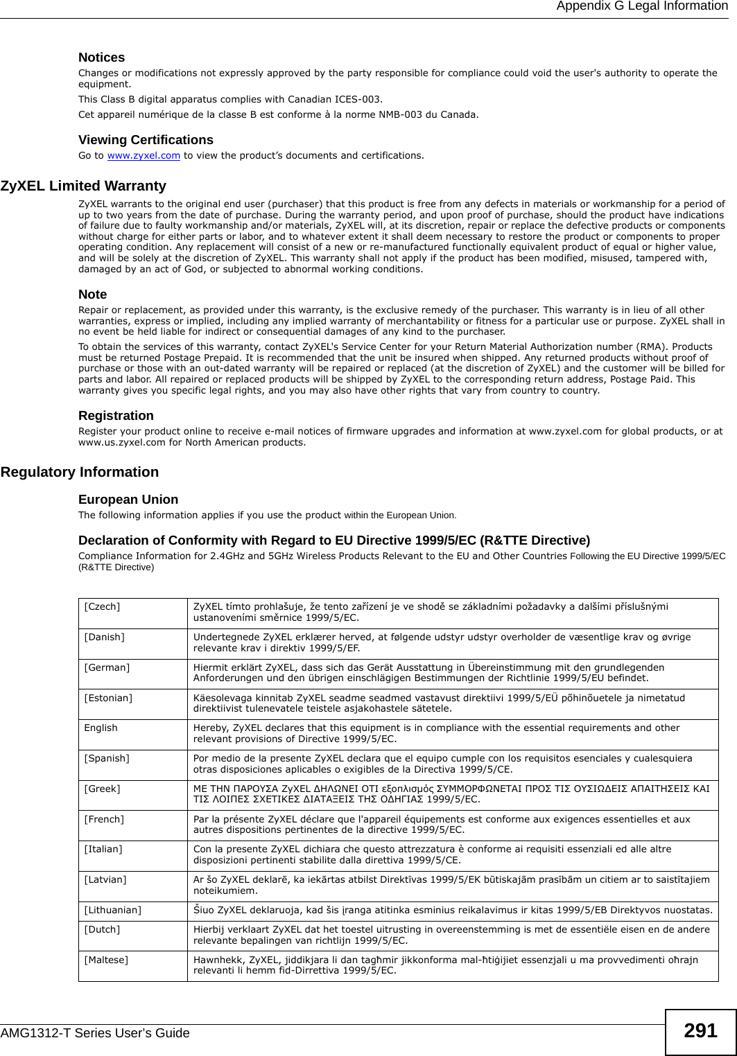  Appendix G Legal InformationAMG1312-T Series User’s Guide 291Notices Changes or modifications not expressly approved by the party responsible for compliance could void the user&apos;s authority to operate the equipment.This Class B digital apparatus complies with Canadian ICES-003.Cet appareil numérique de la classe B est conforme à la norme NMB-003 du Canada.Viewing CertificationsGo to www.zyxel.com to view the product’s documents and certifications.ZyXEL Limited WarrantyZyXEL warrants to the original end user (purchaser) that this product is free from any defects in materials or workmanship for a period of up to two years from the date of purchase. During the warranty period, and upon proof of purchase, should the product have indications of failure due to faulty workmanship and/or materials, ZyXEL will, at its discretion, repair or replace the defective products or components without charge for either parts or labor, and to whatever extent it shall deem necessary to restore the product or components to proper operating condition. Any replacement will consist of a new or re-manufactured functionally equivalent product of equal or higher value, and will be solely at the discretion of ZyXEL. This warranty shall not apply if the product has been modified, misused, tampered with, damaged by an act of God, or subjected to abnormal working conditions.NoteRepair or replacement, as provided under this warranty, is the exclusive remedy of the purchaser. This warranty is in lieu of all other warranties, express or implied, including any implied warranty of merchantability or fitness for a particular use or purpose. ZyXEL shall in no event be held liable for indirect or consequential damages of any kind to the purchaser.To obtain the services of this warranty, contact ZyXEL&apos;s Service Center for your Return Material Authorization number (RMA). Products must be returned Postage Prepaid. It is recommended that the unit be insured when shipped. Any returned products without proof of purchase or those with an out-dated warranty will be repaired or replaced (at the discretion of ZyXEL) and the customer will be billed for parts and labor. All repaired or replaced products will be shipped by ZyXEL to the corresponding return address, Postage Paid. This warranty gives you specific legal rights, and you may also have other rights that vary from country to country.RegistrationRegister your product online to receive e-mail notices of firmware upgrades and information at www.zyxel.com for global products, or at www.us.zyxel.com for North American products.Regulatory InformationEuropean UnionThe following information applies if you use the product within the European Union.Declaration of Conformity with Regard to EU Directive 1999/5/EC (R&amp;TTE Directive)Compliance Information for 2.4GHz and 5GHz Wireless Products Relevant to the EU and Other Countries Following the EU Directive 1999/5/EC (R&amp;TTE Directive) [Czech] ZyXEL tímto prohlašuje, že tento zařízení je ve shodě se základními požadavky a dalšími příslušnými ustanoveními směrnice 1999/5/EC.[Danish] Undertegnede ZyXEL erklærer herved, at følgende udstyr udstyr overholder de væsentlige krav og øvrige relevante krav i direktiv 1999/5/EF.[German] Hiermit erklärt ZyXEL, dass sich das Gerät Ausstattung in Übereinstimmung mit den grundlegenden Anforderungen und den übrigen einschlägigen Bestimmungen der Richtlinie 1999/5/EU befindet.[Estonian] Käesolevaga kinnitab ZyXEL seadme seadmed vastavust direktiivi 1999/5/EÜ põhinõuetele ja nimetatud direktiivist tulenevatele teistele asjakohastele sätetele.English Hereby, ZyXEL declares that this equipment is in compliance with the essential requirements and other relevant provisions of Directive 1999/5/EC.[Spanish] Por medio de la presente ZyXEL declara que el equipo cumple con los requisitos esenciales y cualesquiera otras disposiciones aplicables o exigibles de la Directiva 1999/5/CE.[Greek] ΜΕ ΤΗΝ ΠΑΡΟΥΣΑ ZyXEL ∆ΗΛΩΝΕΙ ΟΤΙ εξοπλισμός ΣΥΜΜΟΡΦΩΝΕΤΑΙ ΠΡΟΣ ΤΙΣ ΟΥΣΙΩ∆ΕΙΣ ΑΠΑΙΤΗΣΕΙΣ ΚΑΙ ΤΙΣ ΛΟΙΠΕΣ ΣΧΕΤΙΚΕΣ ∆ΙΑΤΑΞΕΙΣ ΤΗΣ Ο∆ΗΓΙΑΣ 1999/5/ΕC.[French] Par la présente ZyXEL déclare que l&apos;appareil équipements est conforme aux exigences essentielles et aux autres dispositions pertinentes de la directive 1999/5/EC.[Italian] Con la presente ZyXEL dichiara che questo attrezzatura è conforme ai requisiti essenziali ed alle altre disposizioni pertinenti stabilite dalla direttiva 1999/5/CE.[Latvian] Ar šo ZyXEL deklarē, ka iekārtas atbilst Direktīvas 1999/5/EK būtiskajām prasībām un citiem ar to saistītajiem noteikumiem.[Lithuanian]  Šiuo ZyXEL deklaruoja, kad šis įranga atitinka esminius reikalavimus ir kitas 1999/5/EB Direktyvos nuostatas.[Dutch] Hierbij verklaart ZyXEL dat het toestel uitrusting in overeenstemming is met de essentiële eisen en de andere relevante bepalingen van richtlijn 1999/5/EC.[Maltese] Hawnhekk, ZyXEL, jiddikjara li dan tagħmir jikkonforma mal-ħtiġijiet essenzjali u ma provvedimenti oħrajn relevanti li hemm fid-Dirrettiva 1999/5/EC.