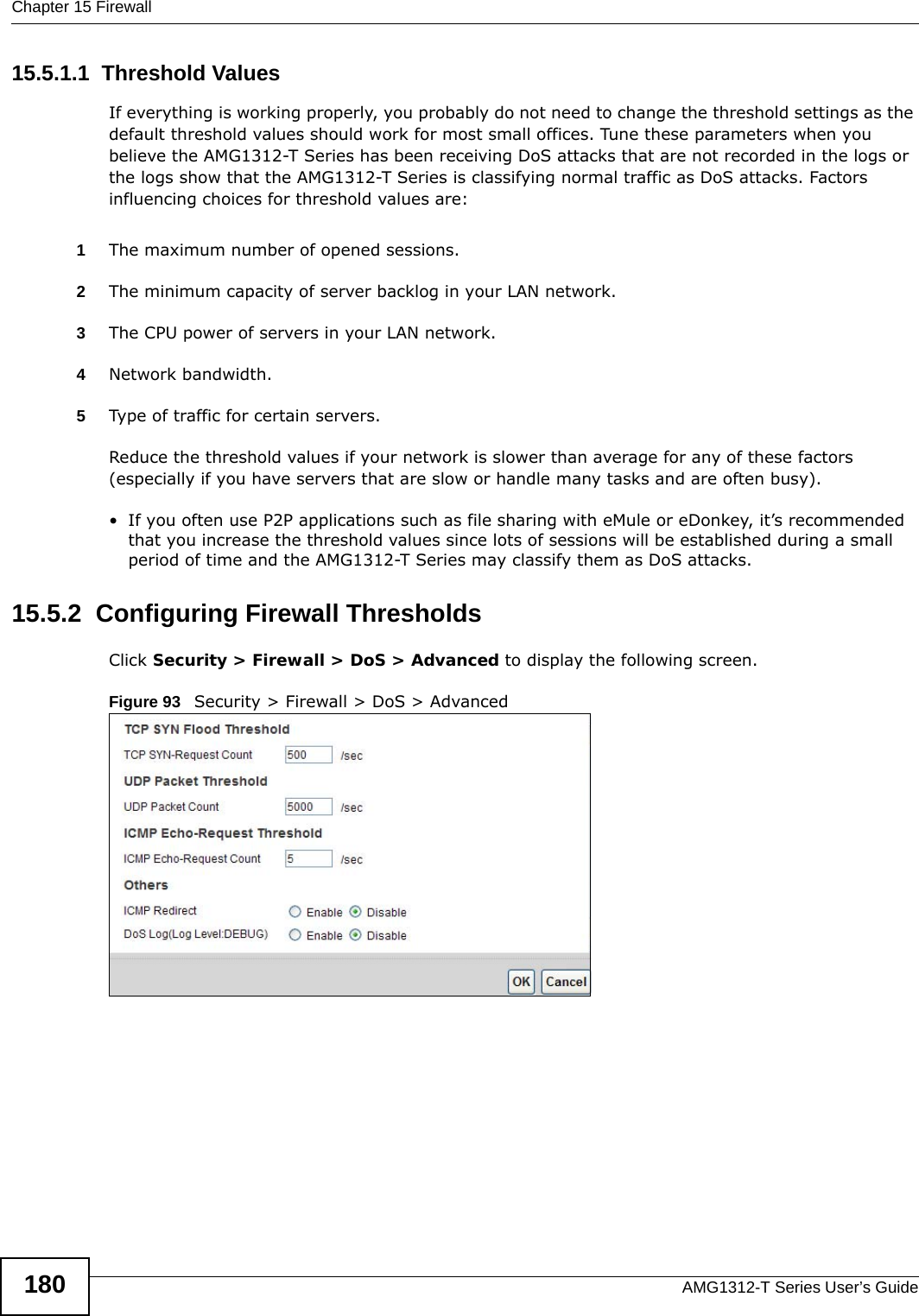 Chapter 15 FirewallAMG1312-T Series User’s Guide18015.5.1.1  Threshold ValuesIf everything is working properly, you probably do not need to change the threshold settings as the default threshold values should work for most small offices. Tune these parameters when you believe the AMG1312-T Series has been receiving DoS attacks that are not recorded in the logs or the logs show that the AMG1312-T Series is classifying normal traffic as DoS attacks. Factors influencing choices for threshold values are:1The maximum number of opened sessions.2The minimum capacity of server backlog in your LAN network.3The CPU power of servers in your LAN network.4Network bandwidth. 5Type of traffic for certain servers.Reduce the threshold values if your network is slower than average for any of these factors (especially if you have servers that are slow or handle many tasks and are often busy). • If you often use P2P applications such as file sharing with eMule or eDonkey, it’s recommended that you increase the threshold values since lots of sessions will be established during a small period of time and the AMG1312-T Series may classify them as DoS attacks. 15.5.2  Configuring Firewall ThresholdsClick Security &gt; Firewall &gt; DoS &gt; Advanced to display the following screen.Figure 93   Security &gt; Firewall &gt; DoS &gt; Advanced 