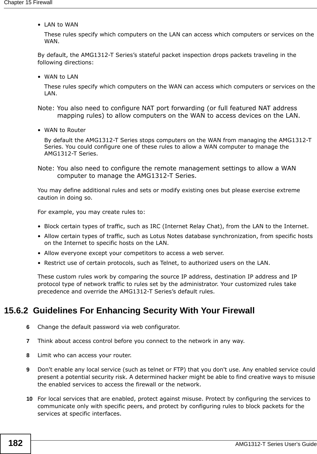 Chapter 15 FirewallAMG1312-T Series User’s Guide182•LAN to WANThese rules specify which computers on the LAN can access which computers or services on the WAN.By default, the AMG1312-T Series’s stateful packet inspection drops packets traveling in the following directions:•WAN to LANThese rules specify which computers on the WAN can access which computers or services on the LAN. Note: You also need to configure NAT port forwarding (or full featured NAT address mapping rules) to allow computers on the WAN to access devices on the LAN.•WAN to RouterBy default the AMG1312-T Series stops computers on the WAN from managing the AMG1312-T Series. You could configure one of these rules to allow a WAN computer to manage the AMG1312-T Series.Note: You also need to configure the remote management settings to allow a WAN computer to manage the AMG1312-T Series.You may define additional rules and sets or modify existing ones but please exercise extreme caution in doing so.For example, you may create rules to:• Block certain types of traffic, such as IRC (Internet Relay Chat), from the LAN to the Internet.• Allow certain types of traffic, such as Lotus Notes database synchronization, from specific hosts on the Internet to specific hosts on the LAN.• Allow everyone except your competitors to access a web server.• Restrict use of certain protocols, such as Telnet, to authorized users on the LAN.These custom rules work by comparing the source IP address, destination IP address and IP protocol type of network traffic to rules set by the administrator. Your customized rules take precedence and override the AMG1312-T Series’s default rules. 15.6.2  Guidelines For Enhancing Security With Your Firewall6Change the default password via web configurator.7Think about access control before you connect to the network in any way.8Limit who can access your router.9Don&apos;t enable any local service (such as telnet or FTP) that you don&apos;t use. Any enabled service could present a potential security risk. A determined hacker might be able to find creative ways to misuse the enabled services to access the firewall or the network.10 For local services that are enabled, protect against misuse. Protect by configuring the services to communicate only with specific peers, and protect by configuring rules to block packets for the services at specific interfaces.