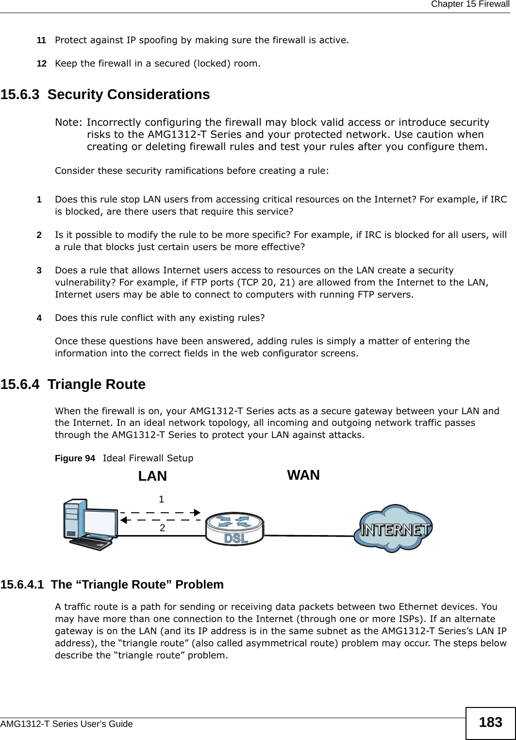  Chapter 15 FirewallAMG1312-T Series User’s Guide 18311 Protect against IP spoofing by making sure the firewall is active.12 Keep the firewall in a secured (locked) room.15.6.3  Security ConsiderationsNote: Incorrectly configuring the firewall may block valid access or introduce security risks to the AMG1312-T Series and your protected network. Use caution when creating or deleting firewall rules and test your rules after you configure them.Consider these security ramifications before creating a rule:1Does this rule stop LAN users from accessing critical resources on the Internet? For example, if IRC is blocked, are there users that require this service?2Is it possible to modify the rule to be more specific? For example, if IRC is blocked for all users, will a rule that blocks just certain users be more effective?3Does a rule that allows Internet users access to resources on the LAN create a security vulnerability? For example, if FTP ports (TCP 20, 21) are allowed from the Internet to the LAN, Internet users may be able to connect to computers with running FTP servers.4Does this rule conflict with any existing rules?Once these questions have been answered, adding rules is simply a matter of entering the information into the correct fields in the web configurator screens.15.6.4  Triangle RouteWhen the firewall is on, your AMG1312-T Series acts as a secure gateway between your LAN and the Internet. In an ideal network topology, all incoming and outgoing network traffic passes through the AMG1312-T Series to protect your LAN against attacks.Figure 94   Ideal Firewall Setup15.6.4.1  The “Triangle Route” ProblemA traffic route is a path for sending or receiving data packets between two Ethernet devices. You may have more than one connection to the Internet (through one or more ISPs). If an alternate gateway is on the LAN (and its IP address is in the same subnet as the AMG1312-T Series’s LAN IP address), the “triangle route” (also called asymmetrical route) problem may occur. The steps below describe the “triangle route” problem. 12WANLAN