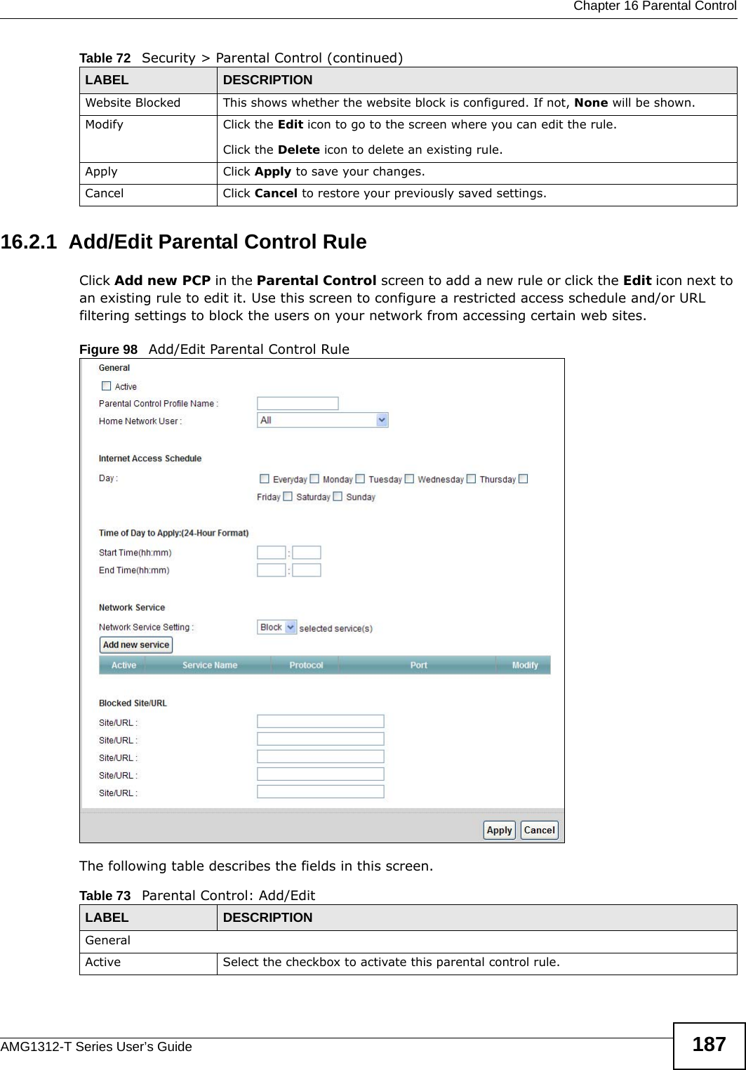  Chapter 16 Parental ControlAMG1312-T Series User’s Guide 18716.2.1  Add/Edit Parental Control RuleClick Add new PCP in the Parental Control screen to add a new rule or click the Edit icon next to an existing rule to edit it. Use this screen to configure a restricted access schedule and/or URL filtering settings to block the users on your network from accessing certain web sites.Figure 98   Add/Edit Parental Control Rule The following table describes the fields in this screen. Website Blocked This shows whether the website block is configured. If not, None will be shown.Modify Click the Edit icon to go to the screen where you can edit the rule.Click the Delete icon to delete an existing rule.Apply Click Apply to save your changes.Cancel Click Cancel to restore your previously saved settings.Table 72   Security &gt; Parental Control (continued)LABEL DESCRIPTIONTable 73   Parental Control: Add/EditLABEL DESCRIPTIONGeneralActive Select the checkbox to activate this parental control rule.