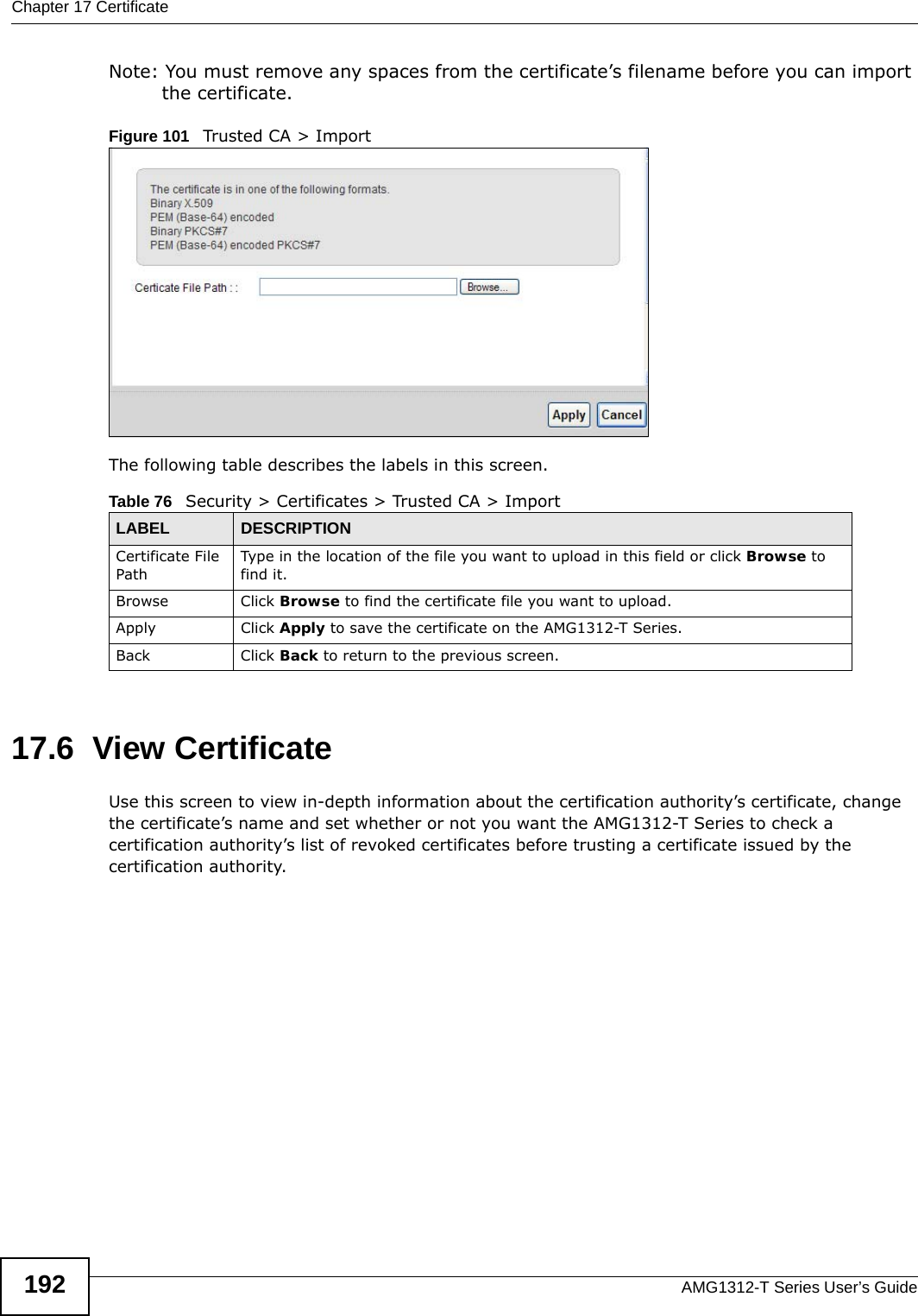 Chapter 17 CertificateAMG1312-T Series User’s Guide192Note: You must remove any spaces from the certificate’s filename before you can import the certificate.Figure 101   Trusted CA &gt; ImportThe following table describes the labels in this screen.17.6  View Certificate Use this screen to view in-depth information about the certification authority’s certificate, change the certificate’s name and set whether or not you want the AMG1312-T Series to check a certification authority’s list of revoked certificates before trusting a certificate issued by the certification authority.Table 76   Security &gt; Certificates &gt; Trusted CA &gt; ImportLABEL DESCRIPTIONCertificate File Path Type in the location of the file you want to upload in this field or click Browse to find it.Browse Click Browse to find the certificate file you want to upload. Apply Click Apply to save the certificate on the AMG1312-T Series.Back Click Back to return to the previous screen.