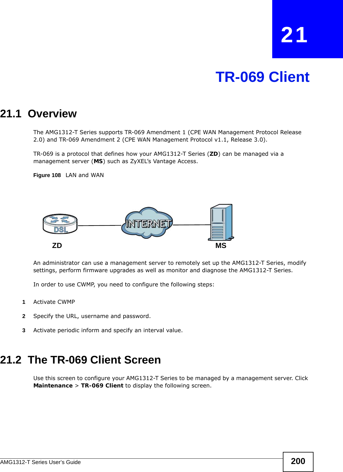 AMG1312-T Series User’s Guide 200CHAPTER   21TR-069 Client21.1  OverviewThe AMG1312-T Series supports TR-069 Amendment 1 (CPE WAN Management Protocol Release 2.0) and TR-069 Amendment 2 (CPE WAN Management Protocol v1.1, Release 3.0).TR-069 is a protocol that defines how your AMG1312-T Series (ZD) can be managed via a management server (MS) such as ZyXEL’s Vantage Access. Figure 108   LAN and WANAn administrator can use a management server to remotely set up the AMG1312-T Series, modify settings, perform firmware upgrades as well as monitor and diagnose the AMG1312-T Series. In order to use CWMP, you need to configure the following steps:1Activate CWMP2Specify the URL, username and password.3Activate periodic inform and specify an interval value.21.2  The TR-069 Client ScreenUse this screen to configure your AMG1312-T Series to be managed by a management server. Click Maintenance &gt; TR-069 Client to display the following screen.MSZD