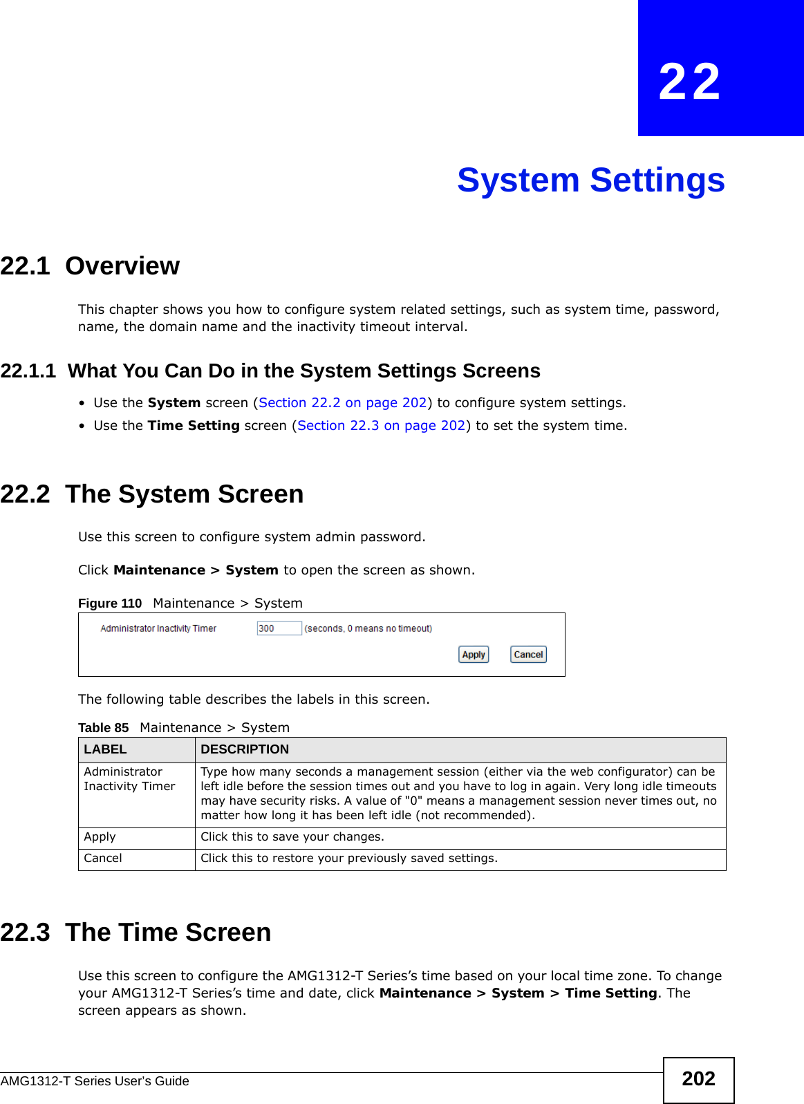 AMG1312-T Series User’s Guide 202CHAPTER   22System Settings22.1  OverviewThis chapter shows you how to configure system related settings, such as system time, password, name, the domain name and the inactivity timeout interval.    22.1.1  What You Can Do in the System Settings Screens•Use the System screen (Section 22.2 on page 202) to configure system settings.•Use the Time Setting screen (Section 22.3 on page 202) to set the system time.22.2  The System ScreenUse this screen to configure system admin password.Click Maintenance &gt; System to open the screen as shown. Figure 110   Maintenance &gt; SystemThe following table describes the labels in this screen. 22.3  The Time Screen Use this screen to configure the AMG1312-T Series’s time based on your local time zone. To change your AMG1312-T Series’s time and date, click Maintenance &gt; System &gt; Time Setting. The screen appears as shown.Table 85   Maintenance &gt; SystemLABEL DESCRIPTIONAdministrator Inactivity TimerType how many seconds a management session (either via the web configurator) can be left idle before the session times out and you have to log in again. Very long idle timeouts may have security risks. A value of &quot;0&quot; means a management session never times out, no matter how long it has been left idle (not recommended).Apply Click this to save your changes.Cancel Click this to restore your previously saved settings.