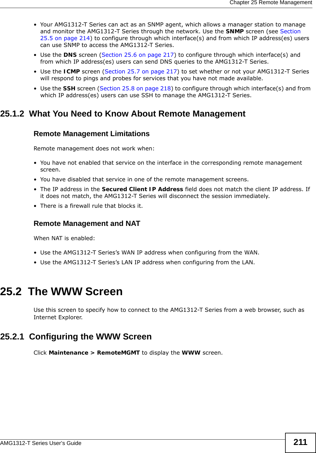  Chapter 25 Remote ManagementAMG1312-T Series User’s Guide 211• Your AMG1312-T Series can act as an SNMP agent, which allows a manager station to manage and monitor the AMG1312-T Series through the network. Use the SNMP screen (see Section 25.5 on page 214) to configure through which interface(s) and from which IP address(es) users can use SNMP to access the AMG1312-T Series.•Use the DNS screen (Section 25.6 on page 217) to configure through which interface(s) and from which IP address(es) users can send DNS queries to the AMG1312-T Series.•Use the ICMP screen (Section 25.7 on page 217) to set whether or not your AMG1312-T Series will respond to pings and probes for services that you have not made available.•Use the SSH screen (Section 25.8 on page 218) to configure through which interface(s) and from which IP address(es) users can use SSH to manage the AMG1312-T Series.25.1.2  What You Need to Know About Remote ManagementRemote Management LimitationsRemote management does not work when:• You have not enabled that service on the interface in the corresponding remote management screen.• You have disabled that service in one of the remote management screens.• The IP address in the Secured Client IP Address field does not match the client IP address. If it does not match, the AMG1312-T Series will disconnect the session immediately.• There is a firewall rule that blocks it.Remote Management and NATWhen NAT is enabled:• Use the AMG1312-T Series’s WAN IP address when configuring from the WAN. • Use the AMG1312-T Series’s LAN IP address when configuring from the LAN.25.2  The WWW ScreenUse this screen to specify how to connect to the AMG1312-T Series from a web browser, such as Internet Explorer. 25.2.1  Configuring the WWW ScreenClick Maintenance &gt; RemoteMGMT to display the WWW screen.