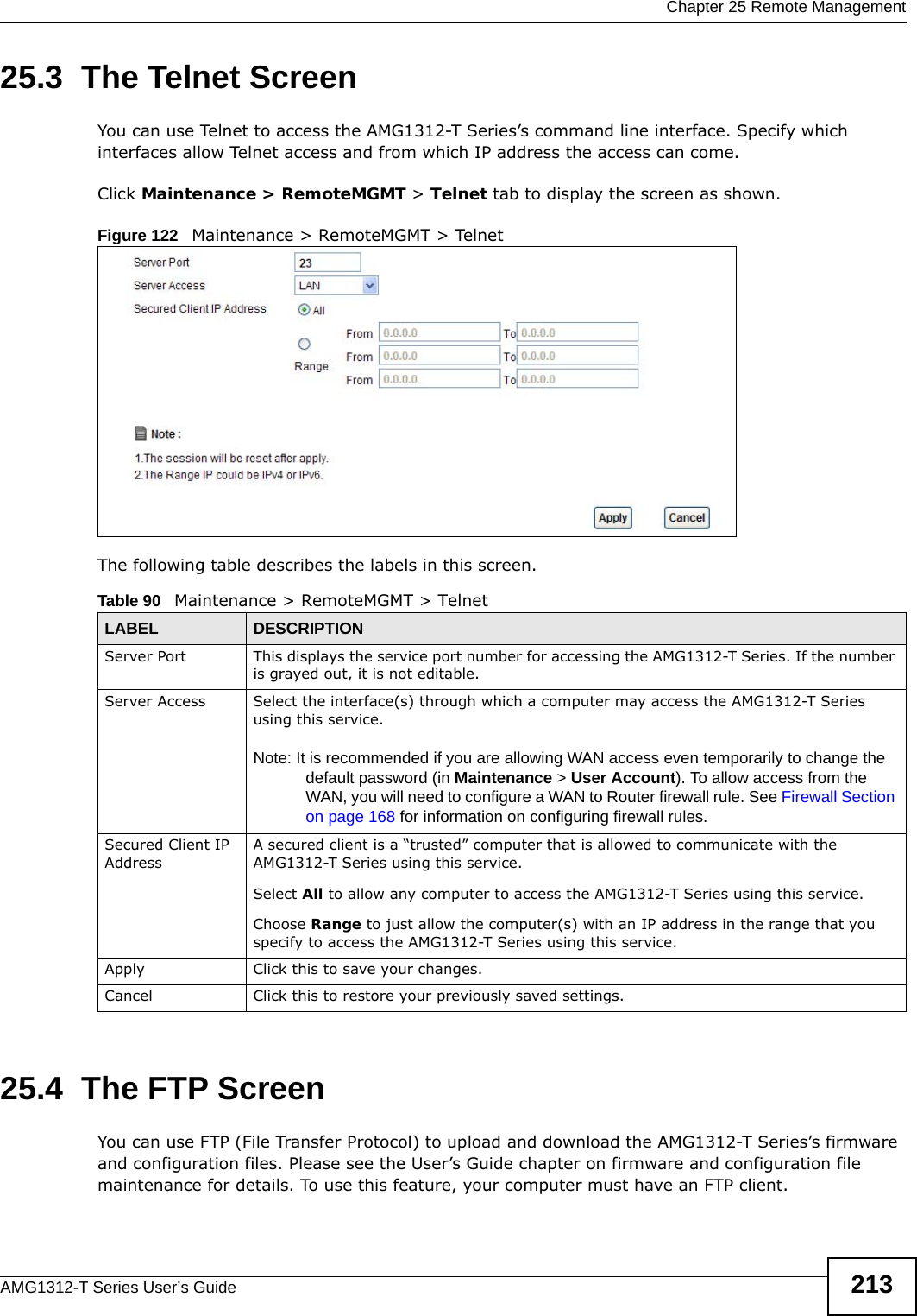  Chapter 25 Remote ManagementAMG1312-T Series User’s Guide 21325.3  The Telnet ScreenYou can use Telnet to access the AMG1312-T Series’s command line interface. Specify which interfaces allow Telnet access and from which IP address the access can come.Click Maintenance &gt; RemoteMGMT &gt; Telnet tab to display the screen as shown. Figure 122   Maintenance &gt; RemoteMGMT &gt; TelnetThe following table describes the labels in this screen.25.4  The FTP Screen You can use FTP (File Transfer Protocol) to upload and download the AMG1312-T Series’s firmware and configuration files. Please see the User’s Guide chapter on firmware and configuration file maintenance for details. To use this feature, your computer must have an FTP client.Table 90   Maintenance &gt; RemoteMGMT &gt; TelnetLABEL DESCRIPTIONServer Port This displays the service port number for accessing the AMG1312-T Series. If the number is grayed out, it is not editable.Server Access Select the interface(s) through which a computer may access the AMG1312-T Series using this service.Note: It is recommended if you are allowing WAN access even temporarily to change the default password (in Maintenance &gt; User Account). To allow access from the WAN, you will need to configure a WAN to Router firewall rule. See Firewall Section on page 168 for information on configuring firewall rules.Secured Client IP AddressA secured client is a “trusted” computer that is allowed to communicate with the AMG1312-T Series using this service. Select All to allow any computer to access the AMG1312-T Series using this service.Choose Range to just allow the computer(s) with an IP address in the range that you specify to access the AMG1312-T Series using this service.Apply Click this to save your changes.Cancel Click this to restore your previously saved settings.